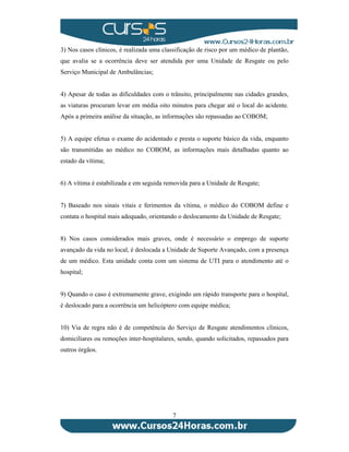 3) Nos casos clínicos, é realizada uma classificação de risco por um médico de plantão, 
que avalia se a ocorrência deve ser atendida por uma Unidade de Resgate ou pelo 
Serviço Municipal de Ambulâncias; 
4) Apesar de todas as dificuldades com o trânsito, principalmente nas cidades grandes, 
as viaturas procuram levar em média oito minutos para chegar até o local do acidente. 
Após a primeira análise da situação, as informações são repassadas ao COBOM; 
5) A equipe efetua o exame do acidentado e presta o suporte básico da vida, enquanto 
são transmitidas ao médico no COBOM, as informações mais detalhadas quanto ao 
estado da vítima; 
6) A vítima é estabilizada e em seguida removida para a Unidade de Resgate; 
7) Baseado nos sinais vitais e ferimentos da vítima, o médico do COBOM define e 
contata o hospital mais adequado, orientando o deslocamento da Unidade de Resgate; 
8) Nos casos considerados mais graves, onde é necessário o emprego de suporte 
avançado da vida no local, é deslocada a Unidade de Suporte Avançado, com a presença 
de um médico. Esta unidade conta com um sistema de UTI para o atendimento até o 
hospital; 
9) Quando o caso é extremamente grave, exigindo um rápido transporte para o hospital, 
é deslocado para a ocorrência um helicóptero com equipe médica; 
10) Via de regra não é de competência do Serviço de Resgate atendimentos clínicos, 
domiciliares ou remoções inter-hospitalares, sendo, quando solicitados, repassados para 
outros órgãos. 
7 
 