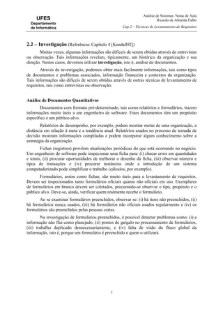 Análise de Sistemas: Notas de Aula
Ricardo de Almeida Falbo
Cap.2 – Técnicas de Levantamento de Requisitos
7
UFES
Departamento
de Informática
2.2 – Investigação (Referência: Capítulo 4 [Kendall92])
Muitas vezes, algumas informações são difíceis de serem obtidas através de entrevistas
ou observação. Tais informações revelam, tipicamente, um histórico da organização e sua
direção. Nestes casos, devemos utilizar investigação, isto é, análise de documentos.
Através de investigação, podemos obter mais facilmente informações, tais como tipos
de documentos e problemas associados, informação financeira e contextos da organização.
Tais informações são difíceis de serem obtidas através de outras técnicas de levantamento de
requisitos, tais como entrevistas ou observação.
Análise de Documentos Quantitativos
Documentos com formato pré-determinado, tais como relatórios e formulários, trazem
informações muito úteis a um engenheiro de software. Estes documentos têm um propósito
específico e um público-alvo.
Relatórios de desempenho, por exemplo, podem mostrar metas de uma organização, a
distância em relação à meta e a tendência atual. Relatórios usados no processo de tomada de
decisão mostram informações compiladas e podem incorporar algum conhecimento sobre a
estratégia da organização.
Fichas (registros) provêem atualizações periódicas do que está ocorrendo no negócio.
Um engenheiro de software pode inspecionar uma ficha para: (i) checar erros em quantidades
e totais, (ii) procurar oportunidades de melhorar o desenho da ficha, (iii) observar número e
tipos de transações e (iv) procurar instâncias onde a introdução de um sistema
computadorizado pode simplificar o trabalho (cálculos, por exemplo).
Formulários, assim como fichas, são muito úteis para o levantamento de requisitos.
Devem ser inspecionados tanto formulários oficiais quanto não oficiais em uso. Exemplares
de formulários em branco devem ser coletados, procurando-se observar o tipo, propósito e o
público alvo. Deve-se, ainda, verificar quem realmente recebe o formulário.
Ao se examinar formulários preenchidos, observar se: (i) há itens não preenchidos, (ii)
há formulários nunca usados, (iii) há formulários não oficiais usados regularmente e (iv) os
formulários são preenchidos pelas pessoas certas.
Na investigação de formulários preenchidos, é possível detectar problemas como: (i) a
informação não flui como planejado, (ii) pontos de gargalo no processamento de formulários,
(iii) trabalho duplicado desnecessariamente, e (iv) falta de visão do fluxo global da
informação, isto é, porque um formulário é preenchido e quem o utilizará.
 