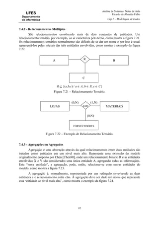 Análise de Sistemas: Notas de Aula
Ricardo de Almeida Falbo
Cap.7 – Modelagem de Dados
97
UFES
Departamento
de Informática
7.4.2 - Relacionamentos Múltiplos
São relacionamentos envolvendo mais de dois conjuntos de entidades. Um
relacionamento ternário, por exemplo, só se caracteriza pelo terno, como mostra a figura 7.21.
Os relacionamentos ternários normalmente são difíceis de se dar um nome e por isso é usual
representá-los pelas iniciais das três entidades envolvidas, como mostra o exemplo da figura
7.22.
R ⊆ {(a,b,c) / a ∈ A, b ∈ B, c ∈ C}
Figura 7.21 – Relacionamento Ternário.
Figura 7.22 – Exemplo de Relacionamento Ternário.
7.4.3 - Agregações ou Agregados
Agregação é uma abstração através da qual relacionamentos entre duas entidades são
tratados como entidades em um nível mais alto. Representa uma extensão do modelo
originalmente proposto por Chen [Chen90], onde um relacionamento binário R e as entidades
envolvidas X e Y são considerados uma única entidade A, agregando todas as informações.
Esta “nova entidade”, a agregação, pode, então, relacionar-se com outras entidades do
modelo, como mostra a figura 7.23.
A agregação é, normalmente, representada por um retângulo envolvendo as duas
entidades e o relacionamento entre elas. À agregação deve ser dado um nome que represente
esta “entidade de nível mais alto”, como mostra o exemplo da figura 7.24.
BA
C
R
MATERIAISLOJAS LMF
(1,N)(0,N)
FORNECEDORES
(0,N)
 