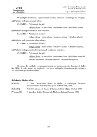 Análise de Sistemas: Notas de Aula
Ricardo de Almeida Falbo
Cap.7 – Modelagem de Dados
103
UFES
Departamento
de Informática
Os exemplos mostrados a seguir ilustram diversas situações e o emprego das notações.
(a) O cliente pode possuir um telefone.
CLIENTES = *clientes da livraria*
código-cliente + nome-cliente + endereço-cliente + (telefone-cliente)
(b) O cliente pode possuir um ou mais telefones.
CLIENTES = *clientes da livraria*
código-cliente + nome-cliente + endereço-cliente + {telefone-cliente}
(c) O cliente pode possuir até três telefones.
CLIENTES = *clientes da livraria*
código-cliente + nome-cliente + endereço-cliente + {telefone-cliente}3
(d) O cliente pode possuir telefone comercial, residencial ou ambos.
CLIENTES = *clientes da livraria*
código-cliente + nome-cliente + endereço-cliente + [telefone-comercial|
telefone-residencial | telefone-comercial + telefone-residencial]
Os nomes das entidades e relacionamentos (e, por conseguinte, dos depósitos de dados
dos DFDs) deverão ser escritos no plural e com letras maiúsculas. Os atributos determinantes
são assinalados por um sublinhado.
Referências Bibliográficas
[Chen90] P. Chen. Gerenciando Banco de Dados: A Abordagem Entidade-
Relacionamento para Projeto Lógico. McGraw-Hill, 1990.
[Setzer87] W. Setzer. Bancos de Dados. 2a
Edição, Editora Edgard Blücher, 1987.
[Yourdon90] E. Yourdon. Análise Estruturada Moderna. Editora Campus, 1990.
 
