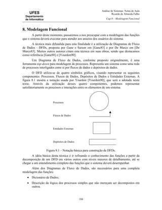 Análise de Sistemas: Notas de Aula
Ricardo de Almeida Falbo
Cap.8 – Modelagem Funcional
104
UFES
Departamento
de Informática
8. Modelagem Funcional
A partir deste momento, passaremos a nos preocupar com a modelagem das funções
que o sistema deverá executar para atender aos anseios dos usuários do sistema.
A técnica mais difundida para esta finalidade é a utilização de Diagramas de Fluxo
de Dados - DFDs, proposta por Gane e Sarson em [Gane83] e por De Marco em [De
Marco83]. Muitos outros autores citam esta técnica em suas obras, sendo que destacamos
como referência [Gane88] e [Yourdon90].
Um Diagrama de Fluxo de Dados, conforme proposto originalmente, é uma
ferramenta top-down para modelagem de processos. Representa um sistema como uma rede
de processos interligados entre si por fluxos de dados e depósitos de dados.
O DFD utiliza-se de quatro símbolos gráficos, visando representar os seguintes
componentes: Processos, Fluxos de Dados, Depósitos de Dados e Entidades Externas. A
figura 8.1 mostra a notação usada por Yourdon [Yourdon90], que será a adotada neste
texto. Através da utilização desses quatro componentes, podemos representar
satisfatoriamente os processos e interações entre os elementos de um sistema.
Figura 8.1 – Notação básica para construção de DFDs.
A idéia básica desta técnica é ir refinando o conhecimento das funções a partir da
decomposição de um DFD em vários outros com níveis maiores de detalhamento, até se
chegar a um entendimento completo das funções que o sistema deverá desempenhar.
Além dos Diagramas de Fluxo de Dados, são necessários para uma completa
modelagem das funções:
• Dicionário de Dados;
• Descrição da lógica dos processos simples que não mereçam ser decompostos em
outros.
Processos
Fluxos de Dados
Entidades Externas
Depósitos de Dados
 