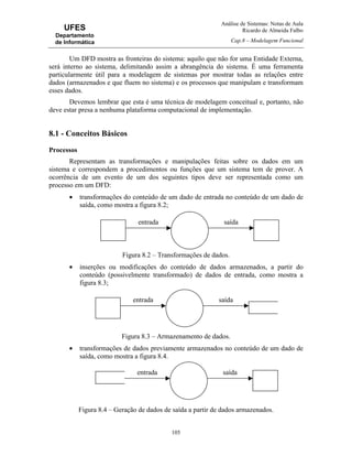 Análise de Sistemas: Notas de Aula
Ricardo de Almeida Falbo
Cap.8 – Modelagem Funcional
105
UFES
Departamento
de Informática
Um DFD mostra as fronteiras do sistema: aquilo que não for uma Entidade Externa,
será interno ao sistema, delimitando assim a abrangência do sistema. É uma ferramenta
particularmente útil para a modelagem de sistemas por mostrar todas as relações entre
dados (armazenados e que fluem no sistema) e os processos que manipulam e transformam
esses dados.
Devemos lembrar que esta é uma técnica de modelagem conceitual e, portanto, não
deve estar presa a nenhuma plataforma computacional de implementação.
8.1 - Conceitos Básicos
Processos
Representam as transformações e manipulações feitas sobre os dados em um
sistema e correspondem a procedimentos ou funções que um sistema tem de prover. A
ocorrência de um evento de um dos seguintes tipos deve ser representada como um
processo em um DFD:
• transformações do conteúdo de um dado de entrada no conteúdo de um dado de
saída, como mostra a figura 8.2;
Figura 8.2 – Transformações de dados.
• inserções ou modificações do conteúdo de dados armazenados, a partir do
conteúdo (possivelmente transformado) de dados de entrada, como mostra a
figura 8.3;
Figura 8.3 – Armazenamento de dados.
• transformações de dados previamente armazenados no conteúdo de um dado de
saída, como mostra a figura 8.4.
Figura 8.4 – Geração de dados de saída a partir de dados armazenados.
entrada saída
entrada saída
entrada saída
 