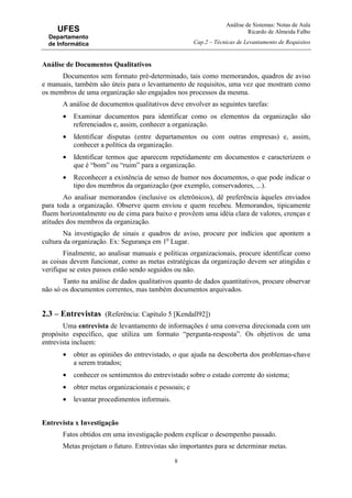 Análise de Sistemas: Notas de Aula
Ricardo de Almeida Falbo
Cap.2 – Técnicas de Levantamento de Requisitos
8
UFES
Departamento
de Informática
Análise de Documentos Qualitativos
Documentos sem formato pré-determinado, tais como memorandos, quadros de aviso
e manuais, também são úteis para o levantamento de requisitos, uma vez que mostram como
os membros de uma organização são engajados nos processos da mesma.
A análise de documentos qualitativos deve envolver as seguintes tarefas:
• Examinar documentos para identificar como os elementos da organização são
referenciados e, assim, conhecer a organização.
• Identificar disputas (entre departamentos ou com outras empresas) e, assim,
conhecer a política da organização.
• Identificar termos que aparecem repetidamente em documentos e caracterizem o
que é “bom” ou “ruim” para a organização.
• Reconhecer a existência de senso de humor nos documentos, o que pode indicar o
tipo dos membros da organização (por exemplo, conservadores, ...).
Ao analisar memorandos (inclusive os eletrônicos), dê preferência àqueles enviados
para toda a organização. Observe quem enviou e quem recebeu. Memorandos, tipicamente
fluem horizontalmente ou de cima para baixo e provêem uma idéia clara de valores, crenças e
atitudes dos membros da organização.
Na investigação de sinais e quadros de aviso, procure por indícios que apontem a
cultura da organização. Ex: Segurança em 1o
Lugar.
Finalmente, ao analisar manuais e políticas organizacionais, procure identificar como
as coisas devem funcionar, como as metas estratégicas da organização devem ser atingidas e
verifique se estes passos estão sendo seguidos ou não.
Tanto na análise de dados qualitativos quanto de dados quantitativos, procure observar
não só os documentos correntes, mas também documentos arquivados.
2.3 – Entrevistas (Referência: Capítulo 5 [Kendall92])
Uma entrevista de levantamento de informações é uma conversa direcionada com um
propósito específico, que utiliza um formato “pergunta-resposta”. Os objetivos de uma
entrevista incluem:
• obter as opiniões do entrevistado, o que ajuda na descoberta dos problemas-chave
a serem tratados;
• conhecer os sentimentos do entrevistado sobre o estado corrente do sistema;
• obter metas organizacionais e pessoais; e
• levantar procedimentos informais.
Entrevista x Investigação
Fatos obtidos em uma investigação podem explicar o desempenho passado.
Metas projetam o futuro. Entrevistas são importantes para se determinar metas.
 