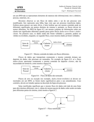 Análise de Sistemas: Notas de Aula
Ricardo de Almeida Falbo
Cap.8 – Modelagem Funcional
107
UFES
Departamento
de Informática
em um DFD não se representam elementos de natureza não informacional, isto é, dinheiro,
pessoas, materiais, etc...
Devemos observar se um fluxo de dados entra e sai de um processo sem
modificação. Isto representa uma falha, haja visto que um processo transforma dados.
Embora possa parecer um tanto óbvio, é bom lembrar que um mesmo conteúdo pode ter
diferentes significados em pontos distintos do sistema e, portanto, os fluxos devem ter
nomes diferentes. No DFD da figura 8.5, um mesmo conjunto de informações sobre um
cliente tem significados diferentes quando passa pelos fluxos dados-novo-cliente e dados-
cliente. No primeiro caso, os dados ainda não foram validados e, portanto, podem ser
válidos ou inválidos, enquanto, no segundo fluxo, esses mesmos dados já foram validados.
Figura 8.5 – Mesmo conteúdo de dados em fluxos diferentes.
Fluxos de dados que transportam exatamente o mesmo conteúdo de/para um
depósito de dados, não precisam ser nomeados. No exemplo da figura 8.5, se o fluxo
dados-cliente apresentar exatamente o mesmo conteúdo do depósito clientes, não há
necessidade de nomeá-lo, como mostra a figura 8.6.
Figura 8.6 – Fluxo de dados não nomeado.
Fluxos de erro ou exceção (no exemplo, dados-cliente-inválidos) só devem ser
mostrados em um DFD, se forem muito significativos para o seu entendimento. Caso
contrário, devem ser tratados apenas na descrição da lógica do processo.
Setas ramificadas significam que o mesmo fluxo de dados está indo de uma fonte
para dois destinos diferentes, isto é, cópias do mesmo pacote de dados estão sendo enviadas
para diferentes partes do sistema, como mostra a figura 8.7.
Figura 8.7 – Fluxo ramificado.
dados-novo-
cliente dados-cliente
clientes
Cadastrar
cliente
Setor de
Pessoal
dados-novo-
cliente
clientes
Cadastrar
cliente
Setor de
Pessoal
 