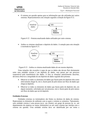 Análise de Sistemas: Notas de Aula
Ricardo de Almeida Falbo
Cap.8 – Modelagem Funcional
110
UFES
Departamento
de Informática
• O sistema em questão apenas gera as informações que são utilizadas por outros
sistemas. Representaremos esta situação segundo a notação da figura 8.12.
Figura 8.12 – Sistema atualizando dados utilizados por outro sistema.
• Ambos os sistemas atualizam o depósito de dados. A notação para esta situação
é mostrada na figura 8.13.
Figura 8.13 – Ambos os sistema atualizando dados de um mesmo depósito.
Estas notações são exceções à regra de que os dados não devem fluir diretamente
entre uma entidade externa e um depósito de dados, sem passar por um processo
responsável pela transferência dos dados. A fora as situações anteriormente descritas,
devemos observar a integridade de um depósito de dados segundo dois prismas:
• Observar se todos os elementos de dados que fazem parte do depósito têm como
efetivamente chegar lá, isto é, fazem parte de pelo menos um fluxo de dados que
chega ao depósito.
• Observar se todos os elementos de dados que fazem parte do depósito são, em
algum momento, solicitados por um processo, isto é, fazem parte de pelo menos
um fluxo de dados que sai do depósito.
Entidades Externas
Entidades externas ou terminadores são fontes ou destinos de dados do sistema.
Representam os elementos do ambiente com os quais o sistema se comunica. Tipicamente,
uma entidade externa é uma pessoa (p.ex. um cliente), um grupo de pessoas (p. ex. um
departamento da empresa ou outras instituições) ou um outro sistema que interaja com o
sistema em questão. Uma entidade externa deve ser identificada por um nome e
DD
Outro
Sistema
Atualizar
dados
DD
Outro
Sistema
Atualizar
dados
 
