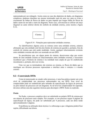 Análise de Sistemas: Notas de Aula
Ricardo de Almeida Falbo
Cap.8 – Modelagem Funcional
111
UFES
Departamento
de Informática
representada por um retângulo. Assim como no caso dos depósitos de dados, em diagramas
complexos, podemos desenhar um mesmo terminador mais de uma vez, para se evitar o
cruzamento de linhas de fluxos de dados ou para impedir que longas linhas de fluxos de
dados saiam de um lado a outro do diagrama. Neste caso, convenciona-se utilizar um traço
diagonal no canto inferior direito do símbolo da entidade externa, como mostra a figura
8.14..
Figura 8.14 – Notações para representar entidades externas.
Ao identificarmos alguma coisa ou sistema como uma entidade externa, estamos
afirmando que esta entidade está fora dos limites do sistema em questão e, portanto, fora do
controle do sistema que está sendo modelado. Assim, qualquer relacionamento existente
entre entidades externas não deve ser mostrado em um DFD.
Se percebermos que, em algum ponto do sistema, descrevemos algo que ocorre
dentro de uma entidade externa ou relacionamentos entre entidades externas, é necessário
reconhecer que a fronteira do sistema é na realidade mais ampla do que foi estabelecido
inicialmente e, portanto, deve ser revista.
Uma vez que os terminadores são externos ao sistema, os fluxos de dados que os
interligam aos diversos processos representam a interface entre o sistema e o mundo
externo.
8.2 - Construindo DFDs
Como já mencionado no estudo sobre processos, é uma boa prática manter um certo
nível de complexidade nos processos representados em um DFD. Esse nível de
complexidade pode ser estabelecido pelo tamanho da especificação da lógica do processo
ou pelo número de processos em um diagrama. Se tal nível de complexidade for superado,
devemos utilizar uma das seguintes técnicas para decompor o DFD: fissão ou explosão.
Fissão
Na fissão, o processo complexo deve ser substituído no próprio DFD do sistema por
um número de processos mais simples. Por exemplo, se um processo requer 8 páginas de
especificação de lógica, ele pode ser substituído por 4 processos, cada um deles tendo
aproximadamente 2 páginas.
O problema na utilização desta técnica é a sobrecarga a que o diagrama poderá ficar
sujeito, dificultando sua leitura.
Clientes Clientes
 