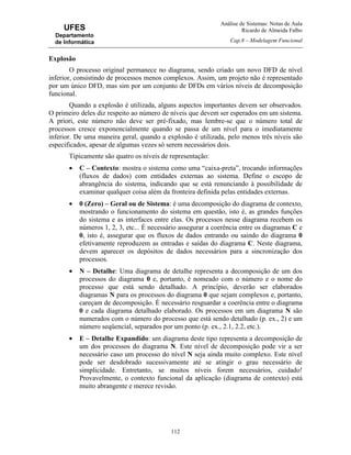 Análise de Sistemas: Notas de Aula
Ricardo de Almeida Falbo
Cap.8 – Modelagem Funcional
112
UFES
Departamento
de Informática
Explosão
O processo original permanece no diagrama, sendo criado um novo DFD de nível
inferior, consistindo de processos menos complexos. Assim, um projeto não é representado
por um único DFD, mas sim por um conjunto de DFDs em vários níveis de decomposição
funcional.
Quando a explosão é utilizada, alguns aspectos importantes devem ser observados.
O primeiro deles diz respeito ao número de níveis que devem ser esperados em um sistema.
A priori, este número não deve ser pré-fixado, mas lembre-se que o número total de
processos cresce exponencialmente quando se passa de um nível para o imediatamente
inferior. De uma maneira geral, quando a explosão é utilizada, pelo menos três níveis são
especificados, apesar de algumas vezes só serem necessários dois.
Tipicamente são quatro os níveis de representação:
• C – Contexto: mostra o sistema como uma “caixa-preta”, trocando informações
(fluxos de dados) com entidades externas ao sistema. Define o escopo de
abrangência do sistema, indicando que se está renunciando à possibilidade de
examinar qualquer coisa além da fronteira definida pelas entidades externas.
• 0 (Zero) – Geral ou de Sistema: é uma decomposição do diagrama de contexto,
mostrando o funcionamento do sistema em questão, isto é, as grandes funções
do sistema e as interfaces entre elas. Os processos nesse diagrama recebem os
números 1, 2, 3, etc... É necessário assegurar a coerência entre os diagramas C e
0, isto é, assegurar que os fluxos de dados entrando ou saindo do diagrama 0
efetivamente reproduzem as entradas e saídas do diagrama C. Neste diagrama,
devem aparecer os depósitos de dados necessários para a sincronização dos
processos.
• N – Detalhe: Uma diagrama de detalhe representa a decomposição de um dos
processos do diagrama 0 e, portanto, é nomeado com o número e o nome do
processo que está sendo detalhado. A princípio, deverão ser elaborados
diagramas N para os processos do diagrama 0 que sejam complexos e, portanto,
careçam de decomposição. É necessário resguardar a coerência entre o diagrama
0 e cada diagrama detalhado elaborado. Os processos em um diagrama N são
numerados com o número do processo que está sendo detalhado (p. ex., 2) e um
número seqüencial, separados por um ponto (p. ex., 2.1, 2.2, etc.).
• E – Detalhe Expandido: um diagrama deste tipo representa a decomposição de
um dos processos do diagrama N. Este nível de decomposição pode vir a ser
necessário caso um processo do nível N seja ainda muito complexo. Este nível
pode ser desdobrado sucessivamente até se atingir o grau necessário de
simplicidade. Entretanto, se muitos níveis forem necessários, cuidado!
Provavelmente, o contexto funcional da aplicação (diagrama de contexto) está
muito abrangente e merece revisão.
 