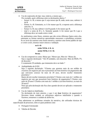 Análise de Sistemas: Notas de Aula
Ricardo de Almeida Falbo
Cap.8 – Modelagem Funcional
114
UFES
Departamento
de Informática
• Uso de expressões do tipo: mas, todavia, a menos que ...
Por exemplo, qual a diferença entre as declarações abaixo ?
- Somar A e B, a menos que A seja menor que B, onde, neste caso, subtrair A
de B.
- Somar A e B. Entretanto, se A for menor que B, a resposta será a diferença
entre B e A.
- Somar A e B, mas subtrair A de B quando A for menor que B.
- total é a soma de B e A. Somente quando A for menor que B é que a
diferença deve ser usada como o total.
Ao analisarmos estas frases, notamos que não existe diferença lógica entre elas,
entretanto as formas narrativas apresentadas mascaram a semelhança existente.
Se ao invés de usarmos uma forma narrativa, usarmos uma forma padrão do tipo
se-então-senão, teremos maior clareza e validação.
se A < B
então TOTAL B - A;
senão TOTAL A + B;
fim-se;
• Uso de comparativos como: Maior que / Menor que, Mais de / Menos de.
Seja a seguinte declaração: “Até 20 unidades, sem desconto. Mais de R$20, 5%
de desconto.”
E exatamente 20 unidades, que tratamento deve ser dado ?
• Ambigüidades do E/OU.
Seja a seguinte declaração: “Clientes que gerarem mais de um milhão de
cruzeiros em negócios por ano e possuírem um bom histórico de pagamentos ou
que estiverem conosco há mais de 20 anos, devem receber tratamento
prioritário.”
Quem deverá receber tratamento prioritário? Clientes com mais de 1 milhão em
negócios por ano que possuírem bom histórico de pagamentos? Clientes com
mais de 20 anos? Clientes com mais de 1 milhão e (ou bom histórico, ou mais de
20 anos)?
Note que pela declaração não fica claro quando deverá ser aplicado o tratamento
prioritário.
• Uso de Adjetivos Indefinidos
Na declaração do item anterior, o que é um bom histórico de pagamentos?
Devemos tomar cuidado ao utilizarmos adjetivos indefinidos e quando o
fizermos, tomarmos o cuidado de defini-los.
Para administrar os problemas oriundos da narrativa, são utilizadas técnicas de
especificação de processos, entre as quais podemos citar:
• Português Estruturado
• Tabelas de Decisão
 