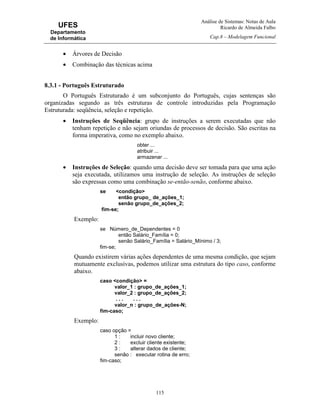 Análise de Sistemas: Notas de Aula
Ricardo de Almeida Falbo
Cap.8 – Modelagem Funcional
115
UFES
Departamento
de Informática
• Árvores de Decisão
• Combinação das técnicas acima
8.3.1 - Português Estruturado
O Português Estruturado é um subconjunto do Português, cujas sentenças são
organizadas segundo as três estruturas de controle introduzidas pela Programação
Estruturada: seqüência, seleção e repetição.
• Instruções de Seqüência: grupo de instruções a serem executadas que não
tenham repetição e não sejam oriundas de processos de decisão. São escritas na
forma imperativa, como no exemplo abaixo.
obter ...
atribuir ...
armazenar ...
• Instruções de Seleção: quando uma decisão deve ser tomada para que uma ação
seja executada, utilizamos uma instrução de seleção. As instruções de seleção
são expressas como uma combinação se-então-senão, conforme abaixo.
se <condição>
então grupo_ de_ações_1;
senão grupo_de_ações_2;
fim-se;
Exemplo:
se Número_de_Dependentes = 0
então Salário_Família = 0;
senão Salário_Família = Salário_Mínimo / 3;
fim-se;
Quando existirem várias ações dependentes de uma mesma condição, que sejam
mutuamente exclusivas, podemos utilizar uma estrutura do tipo caso, conforme
abaixo.
caso <condição> =
valor_1 : grupo_de_ações_1;
valor_2 : grupo_de_ações_2;
. . . . . .
valor_n : grupo_de_ações-N;
fim-caso;
Exemplo:
caso opção =
1 : incluir novo cliente;
2 : excluir cliente existente;
3 : alterar dados de cliente;
senão : executar rotina de erro;
fim-caso;
 