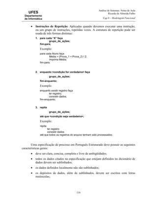 Análise de Sistemas: Notas de Aula
Ricardo de Almeida Falbo
Cap.8 – Modelagem Funcional
116
UFES
Departamento
de Informática
• Instruções de Repetição: Aplicadas quando devemos executar uma instrução,
ou um grupo de instruções, repetidas vezes. A estrutura de repetição pode ser
usada de três formas distintas:
1. para cada “X” faça
grupo_de_ações;
fim-para;
Exemplo:
para cada Aluno faça
Média = (Prova_1 + Prova_2) / 2;
imprima Média;
fim-para;
2. enquanto <condição for verdadeira> faça
grupo_de_ações;
fim-enquanto;
Exemplo:
enquanto existir registro faça
ler registro;
consistir dados;
fim-enquanto;
3. repita
grupo_de_ações;
até que <condição seja verdadeira>;
Exemplo:
repita
ler registro
consistir dados
até que todos os registros do arquivo tenham sido processados;
Uma especificação de processo em Português Estruturado deve possuir as seguintes
características gerais:
• deve ser clara, concisa, completa e livre de ambigüidades;
• todos os dados citados na especificação que estejam definidos no dicionário de
dados devem ser sublinhados;
• os dados definidos localmente não são sublinhados;
• os depósitos de dados, além de sublinhados, devem ser escritos com letras
maiúsculas;
 