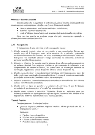 Análise de Sistemas: Notas de Aula
Ricardo de Almeida Falbo
Cap.2 – Técnicas de Levantamento de Requisitos
9
UFES
Departamento
de Informática
O Processo de uma Entrevista
Em uma entrevista, o engenheiro de software está, provavelmente, estabelecendo um
relacionamento com uma pessoa estranha a ele. Assim, é importante que ele:
• construa, rapidamente, uma base de confiança e entendimento;
• mantenha o controle da entrevista;
• venda a “idéia do sistema”, provendo ao entrevistado as informações necessárias.
Uma entrevista envolve as seguintes etapas principais: planejamento, condução e
elaboração de um relatório da entrevista.
2.3.1 - Planejamento
O planejamento de uma entrevista envolve os seguintes passos:
1. Estudar material existente sobre os entrevistados e suas organizações. Procure dar
atenção especial à linguagem usada pelos membros da organização, procurando
estabelecer um vocabulário comum a ser usado na elaboração das questões da entrevista.
Este passo visa, sobretudo, otimizar o tempo despendido nas entrevistas, evitando-se
perguntar questões básicas e gerais.
2. Estabelecer objetivos. De maneira geral, há algumas áreas sobre as quais um engenheiro
de software desejará fazer perguntas relativas ao processamento de informação e ao
comportamento na tomada de decisão, tais como fontes de informação, formatos da
informação, freqüência na tomada de decisão, estilo da tomada de decisão, etc.
3. Decidir quem entrevistar. É importante incluir na lista de entrevistados pessoas-chave de
todos os níveis da organização afetados pelo sistema. A pessoa de contato na organização
pode ajudar nesta seleção. Quando necessário, use amostragem.
4. Preparar a entrevista. Uma entrevista deve ser marcada com antecedência e deve ter uma
duração entre 45 minutos e uma hora.
5. Decidir sobre os tipos de questões e a estrutura da entrevista. O uso de técnicas
apropriadas de questionamento é o “coração” de uma entrevista.
6. Decidir como registrar a entrevista. Entrevistas devem ser registradas para que
informações obtidas não sejam perdidas logo em seguida. Os meios mais naturais de se
registrar uma entrevista incluem anotações e o uso de gravador.
Tipos de Questões
Questões podem ser de três tipos básicos:
• Questões subjetivas: permitem respostas “abertas”. Ex: O que você acha de ...?
Explique como você ...?
Vantagens:
Provêem riqueza de detalhes.
Revelam novos questionamentos.
Colocam o entrevistado a vontade.
Permitem maior espontaneidade.
 