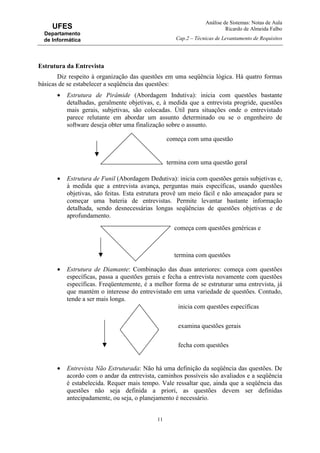 Análise de Sistemas: Notas de Aula
Ricardo de Almeida Falbo
Cap.2 – Técnicas de Levantamento de Requisitos
11
UFES
Departamento
de Informática
Estrutura da Entrevista
Diz respeito à organização das questões em uma seqüência lógica. Há quatro formas
básicas de se estabelecer a seqüência das questões:
• Estrutura de Pirâmide (Abordagem Indutiva): inicia com questões bastante
detalhadas, geralmente objetivas, e, à medida que a entrevista progride, questões
mais gerais, subjetivas, são colocadas. Útil para situações onde o entrevistado
parece relutante em abordar um assunto determinado ou se o engenheiro de
software deseja obter uma finalização sobre o assunto.
• Estrutura de Funil (Abordagem Dedutiva): inicia com questões gerais subjetivas e,
à medida que a entrevista avança, perguntas mais específicas, usando questões
objetivas, são feitas. Esta estrutura provê um meio fácil e não ameaçador para se
começar uma bateria de entrevistas. Permite levantar bastante informação
detalhada, sendo desnecessárias longas seqüências de questões objetivas e de
aprofundamento.
• Estrutura de Diamante: Combinação das duas anteriores: começa com questões
específicas, passa a questões gerais e fecha a entrevista novamente com questões
específicas. Freqüentemente, é a melhor forma de se estruturar uma entrevista, já
que mantém o interesse do entrevistado em uma variedade de questões. Contudo,
tende a ser mais longa.
• Entrevista Não Estruturada: Não há uma definição da seqüência das questões. De
acordo com o andar da entrevista, caminhos possíveis são avaliados e a seqüência
é estabelecida. Requer mais tempo. Vale ressaltar que, ainda que a seqüência das
questões não seja definida a priori, as questões devem ser definidas
antecipadamente, ou seja, o planejamento é necessário.
começa com uma questão
termina com uma questão geral
começa com questões genéricas e
termina com questões
inicia com questões específicas
examina questões gerais
fecha com questões
 