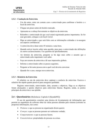Análise de Sistemas: Notas de Aula
Ricardo de Almeida Falbo
Cap.2 – Técnicas de Levantamento de Requisitos
13
UFES
Departamento
de Informática
2.3.2 – Condução da Entrevista
− Um dia antes, entre em contato com o entrevistado para confirmar o horário e o
local da entrevista.
− Chegue um pouco antes do horário marcado.
− Apresente-se e esboçe brevemente os objetivos da entrevista.
− Relembre o entrevistado de que você estará registrando pontos importantes. Se for
usar gravador, coloque-o em local visível.
− Diga ao entrevistado o que será feito com as informações coletadas e re-assegure
seu aspecto confidencial.
− A entrevista deve durar entre 45 minutos e uma hora.
− Quando estiver incerto sobre uma questão, peça para o entrevistado dar definições
ou outros esclarecimentos. Use questões de aprofundamento.
− Ao término da entrevista, pergunte se há algo mais sobre o assunto que o
entrevistado ache importante você saber.
− Faça um resumo da entrevista e dê suas impressões globais.
− Informe o entrevistado sobre os passos seguintes.
− Pergunte se há outra pessoa com a qual você deveria conversar.
− Quando for o caso, marque nova entrevista.
2.3.3 – Relatório da Entrevista
O relatório ou ata da entrevista deve capturar a essência da entrevista. Escreva o
relatório tão rápido quanto possível para assegurar qualidade.
Registre entrevistado, entrevistador, data, assunto e objetivos. Diga se os objetivos
foram alcançados e aponte objetivos para entrevistas futuras. Registre, ainda, os pontos
principais da entrevista e sua opinião.
2.4 – Questionários (Referência: Capítulo 6 [Kendall92])
O uso de questionários constitui uma técnica de levantamento de informações que
permite ao engenheiro de software obter de várias pessoas afetadas pelo sistema (corrente ou
proposto) informações, tais como:
• Posturas: o que as pessoas na organização dizem querer;
• Crenças: o que as pessoas pensam ser realmente verdade;
• Comportamento: o que as pessoas fazem;
• Características: propriedades de pessoas ou coisas.
 