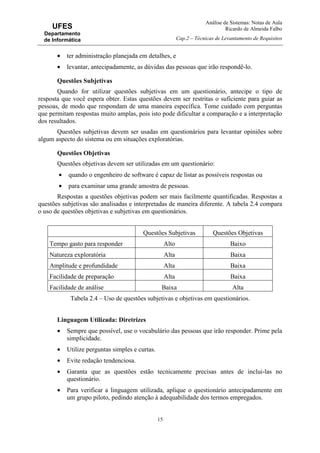Análise de Sistemas: Notas de Aula
Ricardo de Almeida Falbo
Cap.2 – Técnicas de Levantamento de Requisitos
15
UFES
Departamento
de Informática
• ter administração planejada em detalhes, e
• levantar, antecipadamente, as dúvidas das pessoas que irão respondê-lo.
Questões Subjetivas
Quando for utilizar questões subjetivas em um questionário, antecipe o tipo de
resposta que você espera obter. Estas questões devem ser restritas o suficiente para guiar as
pessoas, de modo que respondam de uma maneira específica. Tome cuidado com perguntas
que permitam respostas muito amplas, pois isto pode dificultar a comparação e a interpretação
dos resultados.
Questões subjetivas devem ser usadas em questionários para levantar opiniões sobre
algum aspecto do sistema ou em situações exploratórias.
Questões Objetivas
Questões objetivas devem ser utilizadas em um questionário:
• quando o engenheiro de software é capaz de listar as possíveis respostas ou
• para examinar uma grande amostra de pessoas.
Respostas a questões objetivas podem ser mais facilmente quantificadas. Respostas a
questões subjetivas são analisadas e interpretadas de maneira diferente. A tabela 2.4 compara
o uso de questões objetivas e subjetivas em questionários.
Questões Subjetivas Questões Objetivas
Tempo gasto para responder Alto Baixo
Natureza exploratória Alta Baixa
Amplitude e profundidade Alta Baixa
Facilidade de preparação Alta Baixa
Facilidade de análise Baixa Alta
Tabela 2.4 – Uso de questões subjetivas e objetivas em questionários.
Linguagem Utilizada: Diretrizes
• Sempre que possível, use o vocabulário das pessoas que irão responder. Prime pela
simplicidade.
• Utilize perguntas simples e curtas.
• Evite redação tendenciosa.
• Garanta que as questões estão tecnicamente precisas antes de inclui-las no
questionário.
• Para verificar a linguagem utilizada, aplique o questionário antecipadamente em
um grupo piloto, pedindo atenção à adequabilidade dos termos empregados.
 
