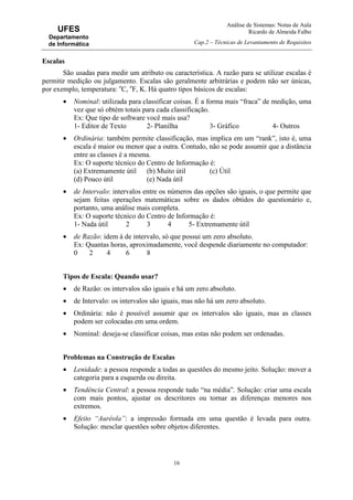 Análise de Sistemas: Notas de Aula
Ricardo de Almeida Falbo
Cap.2 – Técnicas de Levantamento de Requisitos
16
UFES
Departamento
de Informática
Escalas
São usadas para medir um atributo ou característica. A razão para se utilizar escalas é
permitir medição ou julgamento. Escalas são geralmente arbitrárias e podem não ser únicas,
por exemplo, temperatura: o
C, o
F, K. Há quatro tipos básicos de escalas:
• Nominal: utilizada para classificar coisas. É a forma mais “fraca” de medição, uma
vez que só obtém totais para cada classificação.
Ex: Que tipo de software você mais usa?
1- Editor de Texto 2- Planilha 3- Gráfico 4- Outros
• Ordinária: também permite classificação, mas implica em um “rank”, isto é, uma
escala é maior ou menor que a outra. Contudo, não se pode assumir que a distância
entre as classes é a mesma.
Ex: O suporte técnico do Centro de Informação é:
(a) Extremamente útil (b) Muito útil (c) Útil
(d) Pouco útil (e) Nada útil
• de Intervalo: intervalos entre os números das opções são iguais, o que permite que
sejam feitas operações matemáticas sobre os dados obtidos do questionário e,
portanto, uma análise mais completa.
Ex: O suporte técnico do Centro de Informação é:
1- Nada útil 2 3 4 5- Extremamente útil
• de Razão: idem à de intervalo, só que possui um zero absoluto.
Ex: Quantas horas, aproximadamente, você despende diariamente no computador:
0 2 4 6 8
Tipos de Escala: Quando usar?
• de Razão: os intervalos são iguais e há um zero absoluto.
• de Intervalo: os intervalos são iguais, mas não há um zero absoluto.
• Ordinária: não é possível assumir que os intervalos são iguais, mas as classes
podem ser colocadas em uma ordem.
• Nominal: deseja-se classificar coisas, mas estas não podem ser ordenadas.
Problemas na Construção de Escalas
• Lenidade: a pessoa responde a todas as questões do mesmo jeito. Solução: mover a
categoria para a esquerda ou direita.
• Tendência Central: a pessoa responde tudo “na média”. Solução: criar uma escala
com mais pontos, ajustar os descritores ou tornar as diferenças menores nos
extremos.
• Efeito “Auréola”: a impressão formada em uma questão é levada para outra.
Solução: mesclar questões sobre objetos diferentes.
 