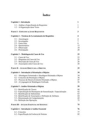 Índice
Capítulo 1 - Introdução 1
1.1 – Análise e Especificação de Requisitos 1
1.2 – A Organização deste Texto 2
PARTE I – ESPECIFICAÇÃO DE REQUISITOS 3
Capítulo 2 – Técnicas de Levantamento de Requisitos 4
2.1 – Amostragem 4
2.2 – Investigação 7
2.3 – Entrevistas 8
2.4 – Questionários 13
2.5 – Observação 18
2.6 – Prototipação 20
Capítulo 3 – Modelagem de Casos de Uso 23
3.1 – Casos de Uso 23
3.2 – Diagramas de Casos de Uso 25
3.3 – Descrição de Casos de Uso 26
3.4 – Associações entre Casos de Uso 28
PARTE II – ANÁLISE ORIENTADA A OBJETOS 33
Capítulo 4 – Introdução à Orientação a Objetos 34
4.1 – Abordagem Estruturada x Abordagem Orientada a Objetos 34
4.2 – Conceitos da Orientação a Objetos 36
4.3 – Processo de Desenvolvimento Orientado a Objetos 47
4.4 – A Linguagem de Modelagem Unificada 56
Capítulo 5 - Análise Orientada a Objetos 59
5.1 - Identificação de Classes 60
5.2 - Especificação de Hierarquias de Generalização / Especialização 62
5.3 - Identificação de Subsistemas 63
5.4 - Identificação de Associações e Definição de Atributos 64
5.5 - Determinação do Comportamento 69
5.6 - Definição das Operações 72
PARTE III – ANÁLISE ESSENCIAL DE SISTEMAS 75
Capítulo 6 – Introdução à Análise Essencial 76
6.1 - Conceitos 77
6.2 - Especificação da Essência do Sistema 82
 