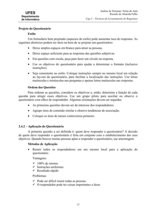 Análise de Sistemas: Notas de Aula
Ricardo de Almeida Falbo
Cap.2 – Técnicas de Levantamento de Requisitos
17
UFES
Departamento
de Informática
Projeto do Questionário
Estilo
Um formulário bem projetado (aspectos de estilo) pode aumentar taxa de respostas. As
seguintes diretrizes podem ser úteis na hora de se projetar um questionário:
• Deixe amplos espaços em branco para atrair as pessoas.
• Deixe espaço suficiente para as respostas das questões subjetivas.
• Em questões com escala, peça para fazer um círculo na resposta.
• Use os objetivos do questionário para ajudar a determinar o formato (inclusive
instruções).
• Seja consistente no estilo. Coloque instruções sempre no mesmo local em relação
ao lay-out do questionário, para facilitar a localização das instruções. Use letras
maiúsculas e minúsculas nas perguntas e apenas letras maiúsculas nas respostas.
Ordem das Questões
Para ordenar as questões, considere os objetivos e, então, determine a função de cada
questão para atingir esses objetivos. Use um grupo piloto para auxiliar ou observe o
questionário com olhos de respondedor. Algumas orientações devem ser seguidas:
• As primeiras questões devem ser de interesse dos respondedores.
• Agrupe itens de conteúdo similar e observe tendências de associação.
• Coloque os itens de menor controvérsia primeiro.
2.4.2 – Aplicação do Questionário
A primeira questão a ser definida é: quem deve responder o questionário? A decisão
de quem deve responder o questionário é feita em conjunto com o estabelecimento dos seus
objetivos. Quando houver muitas pessoas aptas a responder o questionário, use amostragem.
Métodos de Aplicação
• Reunir todos os respondedores em um mesmo local para a aplicação do
questionário.
Vantagens:
100% de retorno
Instruções uniformes
Resultado rápido
Problemas:
Pode ser difícil reunir todas as pessoas.
O respondedor pode ter coisas importantes a fazer.
 