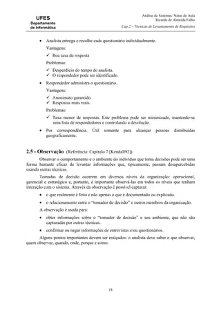 Análise de Sistemas: Notas de Aula
Ricardo de Almeida Falbo
Cap.2 – Técnicas de Levantamento de Requisitos
18
UFES
Departamento
de Informática
• Analista entrega e recolhe cada questionário individualmente.
Vantagens:
Boa taxa de resposta
Problemas:
Desperdício do tempo do analista.
O respondedor pode ser identificado.
• Respondedor administra o questionário.
Vantagens:
Anonimato garantido.
Respostas mais reais.
Problemas:
Taxa menor de respostas. Este problema pode ser minimizado, mantendo-se
uma lista de respondedores e controlando a devolução.
• Por correspondência. Útil somente para alcançar pessoas distribuídas
geograficamente.
2.5 - Observação (Referência: Capítulo 7 [Kendall92])
Observar o comportamento e o ambiente do indivíduo que toma decisões pode ser uma
forma bastante eficaz de levantar informações que, tipicamente, passam desapercebidas
usando outras técnicas.
Tomadas de decisão ocorrem em diversos níveis da organização: operacional,
gerencial e estratégico e, portanto, é importante observá-las em todos os níveis que tenham
interação com o sistema. Através da observação é possível capturar:
• o que realmente é feito e não apenas o que é documentado ou explicado.
• o relacionamento entre o “tomador de decisão” e outros membros da organização.
A observação é usada para:
• obter informações sobre o “tomador de decisão” e seu ambiente, que não são
capturadas por outras técnicas.
• confirmar ou negar informações de entrevistas e/ou questionários.
Alguns pontos importantes devem ser realçados: o analista deve saber o que observar,
quem observar, quando, onde, porque e como.
 