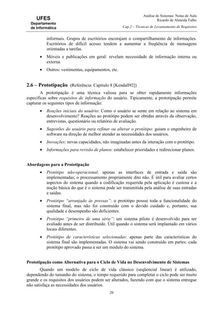 Análise de Sistemas: Notas de Aula
Ricardo de Almeida Falbo
Cap.2 – Técnicas de Levantamento de Requisitos
20
UFES
Departamento
de Informática
informais. Grupos de escritórios encorajam o compartilhamento de informações.
Escritórios de difícil acesso tendem a aumentar a freqüência de mensagens
orientadas a tarefas.
• Móveis e publicações em geral: revelam necessidade de informação interna ou
externa.
• Outros: vestimentas, equipamentos, etc.
2.6 – Prototipação (Referência: Capítulo 8 [Kendall92])
A prototipação é uma técnica valiosa para se obter rapidamente informações
específicas sobre requisitos de informação do usuário. Tipicamente, a prototipação permite
capturar os seguintes tipos de informação:
• Reações iniciais do usuário: Como o usuário se sente em relação ao sistema em
desenvolvimento? Reações ao protótipo podem ser obtidas através da observação,
entrevistas, questionário ou relatório de avaliação.
• Sugestões do usuário para refinar ou alterar o protótipo: guiam o engenheiro de
software na direção de melhor atender as necessidades dos usuários.
• Inovações: novas capacidades, não imaginadas antes da interação com o protótipo.
• Informações para revisão de planos: estabelecer prioridades e redirecionar planos.
Abordagens para a Prototipação
• Protótipo não-operacional: apenas as interfaces de entrada e saída são
implementadas; o processamento propriamente dito não. É útil para avaliar certos
aspectos do sistema quando a codificação requerida pela aplicação é custosa e a
noção básica do que é o sistema pode ser transmitida pela análise de suas entradas
e saídas.
• Protótipo “arranjado às pressas”: o protótipo possui toda a funcionalidade do
sistema final, mas não foi construído com o devido cuidado e, portanto, sua
qualidade e desempenho são deficientes.
• Protótipo “primeiro de uma série”: um sistema piloto é desenvolvido para ser
avaliado antes de ser distribuído. Útil quando o sistema será implantado em vários
locais diferentes.
• Protótipo de características selecionadas: apenas parte das características do
sistema final são implementadas. O sistema vai sendo construído em partes: cada
protótipo aprovado passa a ser um módulo do sistema.
Prototipação como Alternativa para o Ciclo de Vida no Desenvolvimento de Sistemas
Quando um modelo de ciclo de vida clássico (seqüencial linear) é utilizado,
dependendo do tamanho do sistema, o tempo requerido para completar o ciclo pode ser muito
grande e os requisitos dos usuários podem ser alterados, fazendo com que o sistema entregue
não satisfaça as necessidades dos usuários.
 