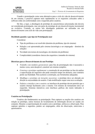 Análise de Sistemas: Notas de Aula
Ricardo de Almeida Falbo
Cap.2 – Técnicas de Levantamento de Requisitos
21
UFES
Departamento
de Informática
Usando a prototipação como uma alternativa para o ciclo de vida de desenvolvimento
de um sistema, é possível capturar mais rapidamente se os requisitos colocados sobre o
software estão em conformidade com o requerido pelos usuários.
De fato, a rigor, a abordagem de protótipo de características selecionadas não deveria
ser considerada prototipação, mas sim parte da estratégia de um desenvolvimento incremental
ou evolutivo. Contudo, as outras três abordagens poderiam ser utilizadas em um
desenvolvimento com ciclo de vida com prototipação.
Decidindo quando e que tipo de Prototipação usar
Considerar:
• Tipo do problema a ser resolvido (domínio do problema, tipo do sistema)
• Solução a ser apresentada pelo sistema (tecnologia a ser empregada – domínio da
solução)
• Novidade (em termos de tecnologia e do domínio do problema)
• Complexidade (considerar clareza dos requisitos e tamanho do sistema)
Diretrizes para o Desenvolvimento de um Protótipo
• Trabalhe com módulos gerenciáveis: para fins de prototipação não é necessário e
muitas vezes, nem desejável, construir um sistema completo.
• Construa o protótipo rapidamente: a construção de um protótipo na fase de análise
e especificação de requisitos não pode consumir tempo em demasia, caso contrário
perde sua finalidade. Para acelerar a construção, use ferramentas adequadas.
• Modifique o protótipo em iterações sucessivas: o protótipo deve ser alterado em
direção às necessidades do usuário. Cada modificação requer uma nova avaliação.
• Enfatize a interface com o usuário: as interfaces do protótipo devem permitir que o
usuário interaja facilmente com o sistema. Um mínimo de treinamento deve ser
requerido. Sistemas interativos com interfaces gráficas são muito indicados à
prototipação.
Usuários na Prototipação
Usuários são fundamentais na prototipação. Para capturar as reações dos usuários em
relação ao protótipo, outras técnicas de levantamento de informação devem ser usadas em
conjunto. Durante a experimentação do usuário com o protótipo, utiliza-se a observação. Para
capturar opiniões e sugestões, podem ser empregados, além da observação, entrevistas e
questionários.
 