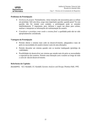 Análise de Sistemas: Notas de Aula
Ricardo de Almeida Falbo
Cap.2 – Técnicas de Levantamento de Requisitos
22
UFES
Departamento
de Informática
Problemas da Prototipação
• Gerência do projeto: Normalmente, várias iterações são necessárias para se refinar
um protótipo. Sob esta ótica, surge uma importante questão: quando parar? Se esta
questão não for tratada com cuidado, a prototipação pode se estender
indefinidamente. É importante, pois, delinear e seguir um plano para coletar,
analisar e interpretar as informações de realimentação do usuário.
• Considerar o protótipo como sendo o sistema final: a qualidade pode não ter sido
apropriadamente considerada.
Vantagens da Prototipação
• Permite alterar o sistema mais cedo no desenvolvimento, adequando-o mais de
perto às necessidades do usuário (menor custo de uma alteração).
• Permite descartar um sistema quando este se mostrar inadequado (protótipo de
viabilidade).
• Possibilidade de desenvolver um sistema que atenda mais de perto as necessidades
e expectativas dos usuários. Permite uma interação com o usuário ao longo de todo
o ciclo de vida do desenvolvimento.
Referências do Capítulo:
[Kendall92] K.E. Kendall, J.E. Kendall; Systems Analysis and Design, Prentice Hall, 1992.
 
