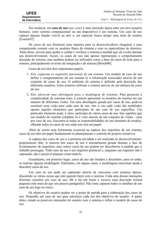 Análise de Sistemas: Notas de Aula
Ricardo de Almeida Falbo
Cap.3 – Modelagem de Casos de Uso
24
UFES
Departamento
de Informática
Em essência, um caso de uso (use case) é uma interação típica entre um ator (usuário
humano, outro sistema computacional ou um dispositivo) e um sistema. Um caso de uso
captura alguma função visível ao ator e, em especial, busca atingir uma meta do usuário
[Fowler97].
Os casos de uso fornecem uma maneira para os desenvolvedores chegarem a uma
compreensão comum com os usuários finais do sistema e com os especialistas do domínio.
Além disso, servem para ajudar a validar e verificar o sistema à medida que ele evolui durante
seu desenvolvimento. Assim, os casos de uso não apenas representam o comportamento
desejado do sistema, mas também podem ser utilizados como a base de casos de teste para o
sistema, principalmente os testes de integração e de sistema [Booch00].
Casos de uso têm dois importantes papéis:
1. Eles capturam os requisitos funcionais de um sistema. Um modelo de caso de uso
define o comportamento de um sistema (e a informação associada) através de um
conjunto de casos de uso. O ambiente do sistema é definido pela descrição dos
diferentes usuários. Estes usuários utilizam o sistema através de um número de casos
de uso.
2. Eles oferecem uma abordagem para a modelagem de sistemas. Para gerenciar a
complexidade de sistemas reais, é comum apresentar os modelos do sistema em um
número de diferentes visões. Em uma abordagem guiada por casos de uso, pode-se
construir uma visão para cada caso de uso, isto é, em cada visão são modelados
apenas aqueles elementos que participam de um caso de uso específico. Um
particular elemento pode, é claro, participar de vários casos de uso. Isto significa que
um modelo do sistema completo só é visto através de um conjunto de visões - uma
por caso de uso. Encontra-se todas as responsabilidades de um elemento de modelo,
olhando todos os casos de uso onde este tem um papel.
Além de serem uma ferramenta essencial na captura dos requisitos de um sistema,
casos de uso têm um papel fundamental no planejamento e controle de projetos iterativos.
A captura dos casos de uso é a primeira atividade a ser realizada no desenvolvimento,
propriamente dito. A maioria dos casos de uso é normalmente gerada durante a fase de
levantamento de requisitos, mas outros casos de uso podem ser descobertos à medida que o
trabalho prossegue. Todo caso de uso é um requisito potencial e, enquanto um requisito não é
capturado, não é possível planejar como tratá-lo.
Usualmente, em primeiro lugar, casos de uso são listados e discutidos, para só então,
se realizar alguma modelagem. Entretanto, em alguns casos, a modelagem conceitual ajuda a
descobrir casos de uso.
Um caso de uso pode ser capturado através de conversas com usuários típicos,
discutindo as várias coisas que eles querem fazer com o sistema. Cada uma dessas interações
discretas constitui um caso de uso. Dê a ela um nome e escreva uma descrição textual
pequena (não mais do que uns poucos parágrafos). Não tente capturar todos os detalhes de um
caso de uso logo no início.
Os objetivos do usuário podem ser o ponto de partida para a elaboração dos casos de
uso. Proponha um caso de uso para satisfazer cada um dos objetivos do usuário. A partir
deles, estude as possíveis interações do usuário com o sistema e refine o modelo de casos de
uso.
 