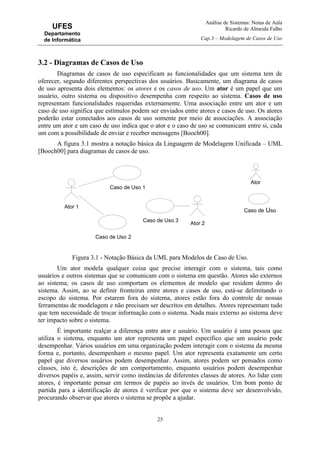 Análise de Sistemas: Notas de Aula
Ricardo de Almeida Falbo
Cap.3 – Modelagem de Casos de Uso
25
UFES
Departamento
de Informática
3.2 - Diagramas de Casos de Uso
Diagramas de casos de uso especificam as funcionalidades que um sistema tem de
oferecer, segundo diferentes perspectivas dos usuários. Basicamente, um diagrama de casos
de uso apresenta dois elementos: os atores e os casos de uso. Um ator é um papel que um
usuário, outro sistema ou dispositivo desempenha com respeito ao sistema. Casos de uso
representam funcionalidades requeridas externamente. Uma associação entre um ator e um
caso de uso significa que estímulos podem ser enviados entre atores e casos de uso. Os atores
poderão estar conectados aos casos de uso somente por meio de associações. A associação
entre um ator e um caso de uso indica que o ator e o caso de uso se comunicam entre si, cada
um com a possibilidade de enviar e receber mensagens [Booch00].
A figura 3.1 mostra a notação básica da Linguagem de Modelagem Unificada – UML
[Booch00] para diagramas de casos de uso.
Figura 3.1 - Notação Básica da UML para Modelos de Caso de Uso.
Um ator modela qualquer coisa que precise interagir com o sistema, tais como
usuários e outros sistemas que se comunicam com o sistema em questão. Atores são externos
ao sistema; os casos de uso comportam os elementos de modelo que residem dentro do
sistema. Assim, ao se definir fronteiras entre atores e casos de uso, está-se delimitando o
escopo do sistema. Por estarem fora do sistema, atores estão fora do controle de nossas
ferramentas de modelagem e não precisam ser descritos em detalhes. Atores representam tudo
que tem necessidade de trocar informação com o sistema. Nada mais externo ao sistema deve
ter impacto sobre o sistema.
É importante realçar a diferença entre ator e usuário. Um usuário é uma pessoa que
utiliza o sistema, enquanto um ator representa um papel específico que um usuário pode
desempenhar. Vários usuários em uma organização podem interagir com o sistema da mesma
forma e, portanto, desempenham o mesmo papel. Um ator representa exatamente um certo
papel que diversos usuários podem desempenhar. Assim, atores podem ser pensados como
classes, isto é, descrições de um comportamento, enquanto usuários podem desempenhar
diversos papéis e, assim, servir como instâncias de diferentes classes de atores. Ao lidar com
atores, é importante pensar em termos de papéis ao invés de usuários. Um bom ponto de
partida para a identificação de atores é verificar por que o sistema deve ser desenvolvido,
procurando observar que atores o sistema se propõe a ajudar.
Ator
Caso de Uso
Caso de Uso 1
Ator 1
Caso de Uso 2
Caso de Uso 3
Ator 2
 