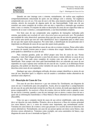 Análise de Sistemas: Notas de Aula
Ricardo de Almeida Falbo
Cap.3 – Modelagem de Casos de Uso
26
UFES
Departamento
de Informática
Quando um ator interage com o sistema, normalmente, ele realiza uma seqüência
comportamentalmente relacionada de ações em um diálogo com o sistema. Tal seqüência
compreende um caso de uso. Um caso de uso é, de fato, uma maneira específica de utilizar o
sistema, através da execução de alguma parte de sua funcionalidade. Cada caso de uso
constitui um curso completo de eventos com um ator e especifica a interação que acontece
entre o ator e o sistema. O conjunto de todas as descrições de casos de uso especifica todas as
maneiras de se usar o sistema e, conseqüentemente, a sua funcionalidade completa.
Um bom caso de uso compreende uma seqüência de transações realizadas pelo
sistema, que produz um resultado de valor observável para um particular ator. Por produzir
um resultado de valor observável, queremos dizer que um caso de uso tem de garantir que um
ator realiza uma tarefa que tem um valor identificável. Isso é importante para se obter casos
de uso que não sejam muito pequenos. Por outro lado, a identificação de um particular ator é
importante na obtenção de casos de uso que não sejam muito grandes.
Uma boa fonte para identificar casos de uso são os eventos externos. Pense sobre todos
os eventos do mundo externo para os quais o sistema deve reagir. Identificar estes eventos
pode ajudá-lo a identificar os casos de uso.
Para sistemas grandes, pode ser difícil propor uma lista de casos de uso. Nestas
situações, é mais fácil chegar primeiro a uma lista de atores e tentar elaborar os casos de uso
para cada ator. Para cada curso completo de eventos com um ator, um caso de uso é
identificado. Nem sempre está claro qual funcionalidade deve ser colocada em casos de uso
separados ou o que é apenas uma variante de um caso de uso. A priori, se as diferenças forem
pequenas, elas podem ser descritas como variantes do caso de uso; caso contrário, devem ser
descritas como casos de uso separados.
Qualquer que seja a abordagem utilizada, devemos sempre identificar os atores de um
caso de uso, descobrir qual é o objetivo real do usuário e considerar modos alternativos de
satisfazer estes objetivos.
3.3 - Descrição de Casos de Uso
Um caso de uso deve descrever o que um sistema faz. Geralmente, um diagrama de
casos de uso é insuficiente para este propósito. Assim, deve-se especificar o comportamento
de um caso de uso pela descrição textual de seu fluxo de eventos, de modo que alguém de fora
possa compreendê-lo. Ao escrever o fluxo de eventos, deve-se incluir como e quando o caso
de uso inicia e termina, quando o caso de uso interage com os atores e outros casos de uso e
quais são as informações transferidas e o fluxo básico e fluxos alternativos do comportamento
[Booch00].
Uma vez que o conjunto inicial de casos de uso estiver estabilizado, cada um deles
deve ser descrito em mais detalhes. Primeiro, deve-se descrever o fluxo de eventos principal
(ou curso básico), isto é, o curso de eventos mais importante, que normalmente ocorre.
Variantes do curso básico de eventos e erros que possam vir a ocorrer devem ser descritos em
cursos alternativos. Normalmente, um caso de uso possui apenas um único curso básico, mas
diversos cursos alternativos. Tomemos como exemplo, um caixa automático de banco, cujo
diagrama de casos de uso é mostrado na figura 3.2.
 