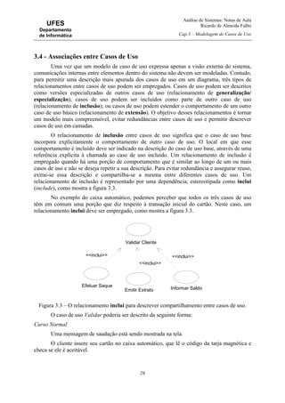 Análise de Sistemas: Notas de Aula
Ricardo de Almeida Falbo
Cap.3 – Modelagem de Casos de Uso
28
UFES
Departamento
de Informática
3.4 - Associações entre Casos de Uso
Uma vez que um modelo de caso de uso expressa apenas a visão externa do sistema,
comunicações internas entre elementos dentro do sistema não devem ser modeladas. Contudo,
para permitir uma descrição mais apurada dos casos de uso em um diagrama, três tipos de
relacionamentos entre casos de uso podem ser empregados. Casos de uso podem ser descritos
como versões especializadas de outros casos de uso (relacionamento de generalização/
especialização); casos de uso podem ser incluídos como parte de outro caso de uso
(relacionamento de inclusão); ou casos de uso podem estender o comportamento de um outro
caso de uso básico (relacionamento de extensão). O objetivo desses relacionamentos é tornar
um modelo mais compreensível, evitar redundâncias entre casos de uso e permitir descrever
casos de uso em camadas.
O relacionamento de inclusão entre casos de uso significa que o caso de uso base
incorpora explicitamente o comportamento de outro caso de uso. O local em que esse
comportamento é incluído deve ser indicado na descrição do caso de uso base, através de uma
referência explícita à chamada ao caso de uso incluído. Um relacionamento de inclusão é
empregado quando há uma porção de comportamento que é similar ao longo de um ou mais
casos de uso e não se deseja repetir a sua descrição. Para evitar redundância e assegurar reuso,
extrai-se essa descrição e compartilha-se a mesma entre diferentes casos de uso. Um
relacionamento de inclusão é representado por uma dependência, estereotipada como inclui
(include), como mostra a figura 3.3.
No exemplo do caixa automático, podemos perceber que todos os três casos de uso
têm em comum uma porção que diz respeito à transação inicial do cartão. Neste caso, um
relacionamento inclui deve ser empregado, como mostra a figura 3.3.
Figura 3.3 – O relacionamento inclui para descrever compartilhamento entre casos de uso.
O caso de uso Validar poderia ser descrito da seguinte forma:
Curso Normal
Uma mensagem de saudação está sendo mostrada na tela.
O cliente insere seu cartão no caixa automático, que lê o código da tarja magnética e
checa se ele é aceitável.
Efetuar Saque
Emitir Extrato Informar Saldo
Validar Cliente
<<inclui>>
<<inclui>>
<<inclui>>
 