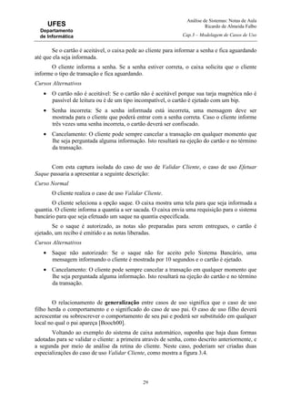 Análise de Sistemas: Notas de Aula
Ricardo de Almeida Falbo
Cap.3 – Modelagem de Casos de Uso
29
UFES
Departamento
de Informática
Se o cartão é aceitável, o caixa pede ao cliente para informar a senha e fica aguardando
até que ela seja informada.
O cliente informa a senha. Se a senha estiver correta, o caixa solicita que o cliente
informe o tipo de transação e fica aguardando.
Cursos Alternativos
• O cartão não é aceitável: Se o cartão não é aceitável porque sua tarja magnética não é
passível de leitura ou é de um tipo incompatível, o cartão é ejetado com um bip.
• Senha incorreta: Se a senha informada está incorreta, uma mensagem deve ser
mostrada para o cliente que poderá entrar com a senha correta. Caso o cliente informe
três vezes uma senha incorreta, o cartão deverá ser confiscado.
• Cancelamento: O cliente pode sempre cancelar a transação em qualquer momento que
lhe seja perguntada alguma informação. Isto resultará na ejeção do cartão e no término
da transação.
Com esta captura isolada do caso de uso de Validar Cliente, o caso de uso Efetuar
Saque passaria a apresentar a seguinte descrição:
Curso Normal
O cliente realiza o caso de uso Validar Cliente.
O cliente seleciona a opção saque. O caixa mostra uma tela para que seja informada a
quantia. O cliente informa a quantia a ser sacada. O caixa envia uma requisição para o sistema
bancário para que seja efetuado um saque na quantia especificada.
Se o saque é autorizado, as notas são preparadas para serem entregues, o cartão é
ejetado, um recibo é emitido e as notas liberadas.
Cursos Alternativos
• Saque não autorizado: Se o saque não for aceito pelo Sistema Bancário, uma
mensagem informando o cliente é mostrada por 10 segundos e o cartão é ejetado.
• Cancelamento: O cliente pode sempre cancelar a transação em qualquer momento que
lhe seja perguntada alguma informação. Isto resultará na ejeção do cartão e no término
da transação.
O relacionamento de generalização entre casos de uso significa que o caso de uso
filho herda o comportamento e o significado do caso de uso pai. O caso de uso filho deverá
acrescentar ou sobrescrever o comportamento de seu pai e poderá ser substituído em qualquer
local no qual o pai apareça [Booch00].
Voltando ao exemplo do sistema de caixa automático, suponha que haja duas formas
adotadas para se validar o cliente: a primeira através de senha, como descrito anteriormente, e
a segunda por meio de análise da retina do cliente. Neste caso, poderiam ser criadas duas
especializações do caso de uso Validar Cliente, como mostra a figura 3.4.
 