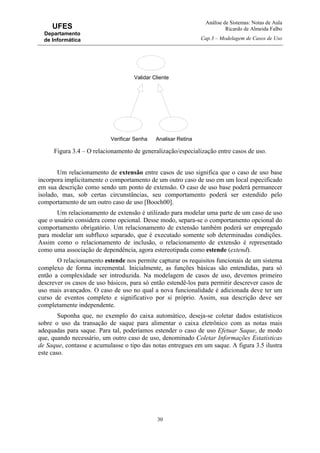 Análise de Sistemas: Notas de Aula
Ricardo de Almeida Falbo
Cap.3 – Modelagem de Casos de Uso
30
UFES
Departamento
de Informática
Figura 3.4 – O relacionamento de generalização/especialização entre casos de uso.
Um relacionamento de extensão entre casos de uso significa que o caso de uso base
incorpora implicitamente o comportamento de um outro caso de uso em um local especificado
em sua descrição como sendo um ponto de extensão. O caso de uso base poderá permanecer
isolado, mas, sob certas circunstâncias, seu comportamento poderá ser estendido pelo
comportamento de um outro caso de uso [Booch00].
Um relacionamento de extensão é utilizado para modelar uma parte de um caso de uso
que o usuário considera como opcional. Desse modo, separa-se o comportamento opcional do
comportamento obrigatório. Um relacionamento de extensão também poderá ser empregado
para modelar um subfluxo separado, que é executado somente sob determinadas condições.
Assim como o relacionamento de inclusão, o relacionamento de extensão é representado
como uma associação de dependência, agora estereotipada como estende (extend).
O relacionamento estende nos permite capturar os requisitos funcionais de um sistema
complexo de forma incremental. Inicialmente, as funções básicas são entendidas, para só
então a complexidade ser introduzida. Na modelagem de casos de uso, devemos primeiro
descrever os casos de uso básicos, para só então estendê-los para permitir descrever casos de
uso mais avançados. O caso de uso no qual a nova funcionalidade é adicionada deve ter um
curso de eventos completo e significativo por si próprio. Assim, sua descrição deve ser
completamente independente.
Suponha que, no exemplo do caixa automático, deseja-se coletar dados estatísticos
sobre o uso da transação de saque para alimentar o caixa eletrônico com as notas mais
adequadas para saque. Para tal, poderíamos estender o caso de uso Efetuar Saque, de modo
que, quando necessário, um outro caso de uso, denominado Coletar Informações Estatísticas
de Saque, contasse e acumulasse o tipo das notas entregues em um saque. A figura 3.5 ilustra
este caso.
Validar Cliente
Verificar Senha Analisar Retina
 