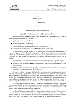 Análise de Sistemas: Notas de Aula
Ricardo de Almeida Falbo
Cap.3 – Modelagem de Casos de Uso
31
UFES
Departamento
de Informática
Figura 3.5 – O relacionamento estende entre casos de uso.
O relacionamento estende é usado, então, para modelar extensões a outros casos de
uso completos e é utilizado para modelar:
• partes opcionais de casos de uso,
• cursos complexos e alternativos,
• subseqüências que são executadas apenas em certos casos ou
• a inserção de diversos casos de uso diferentes dentro de um outro
A quebra de um caso de uso em vários pode ocorrer tanto na fase de levantamento de
requisitos, quanto na fase de análise e projeto. Na fase de levantamento de requisitos, é
interessante desmembrar aqueles casos de uso que se apresentam muito complicados.
Entretanto, há casos de uso cuja complexidade global não deve ser detalhada antes da fase de
projeto.
Para utilizar os relacionamentos de inclusão e extensão, aplique as seguintes regras:
• Utilize o relacionamento estende quando estiver descrevendo uma variação de um
curso normal;
• Utilize o relacionamento inclui quando houver repetição em dois ou mais casos de uso
separados e for desejável evitar esta repetição.
Durante a análise e descrição detalhada dos casos de uso, o sistema é cuidadosamente
estudado. Uma vez que, geralmente, os casos de uso enfocam uma particular funcionalidade, é
possível analisar a funcionalidade total do sistema de maneira incremental. Deste modo, casos
de uso para áreas funcionalmente diferentes podem ser desenvolvidos independentemente e,
mais tarde, reunidos para formar um modelo de requisitos completo. Com isso, permite-se
enfocar um problema de cada vez, abrindo caminho para um desenvolvimento incremental.
À medida que os modelos crescem, é importante dividi-los para facilitar a leitura e o
entendimento. Dividir um sistema complexo em subsistemas é sempre uma boa opção. Para
dividir e reunir casos de uso em grupos relacionados conceitual e semanticamente, a UML
oferece como ferramenta de modelagem os pacotes.
A figura 3.6 mostra um exemplo no contexto de um sistema bancário. Neste exemplo,
o sistema bancário não está mais sendo considerado um outro sistema, mas um subsistema do
mesmo sistema do caixa automático. A associação de dependência entre os pacotes mostrada
nessa figura indica que o pacote Caixa Automático solicita serviços do pacote Contas.
Coletar Informações Estatísticas de Saque
Efetuar Saque
<<estende>>
 