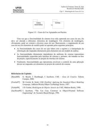 Análise de Sistemas: Notas de Aula
Ricardo de Almeida Falbo
Cap.3 – Modelagem de Casos de Uso
32
UFES
Departamento
de Informática
Figura 3.5 – Casos de Uso Agrupados em Pacotes.
Uma vez que a funcionalidade do sistema tiver sido capturada nos casos de uso, ela
deve ser alocada a diferentes elementos de modelagem. Um elemento de modelagem,
obviamente, pode ser comum a diversos casos de uso. Basicamente, o mapeamento de um
caso de uso em elementos de modelo pode ser apoiado pelos seguintes princípios:
• As funcionalidades dos casos de uso que lidam com o registro e a manipulação de
informação são mapeadas diretamente para elementos em um modelo de análise.
• As funcionalidades diretamente dependentes do ambiente do sistema representam
funcionalidades requeridas pela interface do sistema e, portanto, são tratadas na fase
de projeto, especificamente no projeto da interface do sistema.
• Finalmente, funcionalidades que tipicamente envolvem o controle de uma aplicação
devem ser mapeadas em elementos no projeto do controle do sistema.
Referências do Capítulo:
[Booch00] G. Booch, J. Rumbaugh, I. Jacobson; UML – Guia do Usuário. Editora
Campus, 2000.
[Fowler97] M. Fowler, K. Scott; UML Distilled: Applying the Standard Object Modeling
Language, Addison-Wesley Object Technology Series, 1997.
[Furlan98] J.D. Furlan; Modelagem de Objetos Através da UML; Makron Books, 1998.
[Jacobson96] I. Jacobson; “The Use Case Construct in Object-Oriented Software
Engineering”, In: Scenario-Based Design, 1996.
Caixa
Automático
Contas
 