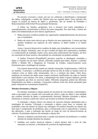Análise de Sistemas: Notas de Aula
Ricardo de Almeida Falbo
Cap.4 – Introdução à Orientação a Objetos
35
UFES
Departamento
de Informática
Os métodos orientados a dados, por sua vez, enfatizam a identificação e estruturação
dos dados, subjulgando a análise das funções para um segundo plano. Esses métodos têm
origem no projeto de bancos de dados e, geralmente, têm no modelo de Entidades e
Relacionamentos (ER) [Chen79] sua principal ferramenta.
A ênfase nas funções, geralmente, leva a sistemas com muita redundância e,
conseqüentemente, inconsistentes e difíceis de serem integrados. Por outro lado, a ênfase nos
dados está fundamentada em dois fatores significativos:
Dados possuem existência própria nas organizações independentemente dos processos
que os manipulam.
Dados são muito mais estáveis que as funções em uma organização. A menos que haja
grandes mudanças nos negócios de uma empresa, os dados tendem a se manter
estáveis.
Assim, é possível desenvolver modelos de dados sem redundância, sem inconsistência
e fáceis de integrar. Entretanto, uma vez que o modelo de dados deve representar a realidade,
e o conhecimento da realidade, muitas vezes, passa pelo conhecimento das funções, ele deve
ser construído de forma iterativa, não podendo ser considerado um produto acabado.
A Análise Essencial [Pompilho95] procurou conciliar as abordagens orientadas a
dados e a funções em um único método, utilizando modelos para dados, funções e controles
(DFDs e Modelo ER e Diagramas de Transição de Estados, respectivamente) como
ferramentas para a modelagem de sistemas.
Um sistema desenvolvido usando um método estruturado, freqüentemente, é difícil de
ser mantido. A princípio, o problema principal advém do fato de todas as funções terem de
conhecer como os dados estão armazenados, isto é, a estrutura dos dados. Além disso,
mudanças na estrutura dos dados quase sempre acarretam modificações em todas as funções
relacionadas a essa estrutura. Em suma, a interpretação dos dados é apenas implícita, provida
pelos programas que lêem ou escrevem dados. Diferentes programas podem dar diferentes
interpretações aos dados e, portanto, é necessário conhecer como eles foram projetados para
poder interpretá-los corretamente [Snyder93].
Métodos Orientados a Objetos
Os métodos orientados a objetos partem de um ponto de vista distinto e intermediário,
onde se pressupõe que o mundo real é povoado por objetos, onde um objeto é uma entidade
que combina estrutura de dados e comportamento funcional. Métodos orientados a objetos
estruturam os sistemas a partir dos objetos que existem no domínio do problema.
A orientação a objetos oferece um número de conceitos bastante apropriados para a
modelagem de sistemas. Utilizando a orientação a objetos como base, os sistemas são
modelados como um número de objetos que interagem. Os modelos baseados em objetos são
úteis para a compreensão de problemas, para a comunicação com os especialistas e usuários
das aplicações, e para a realização das tarefas ao longo do ciclo de desenvolvimento de
software. Os principais objetivos da orientação a objetos são:
diminuir a distância conceitual entre o mundo real (domínio do problema) e o modelo
abstrato de solução (domínio da solução);
trabalhar com noções intuitivas (objetos e ações) durante todo o ciclo de vida,
atrasando, ao máximo, a introdução de conceitos de implementação.
 