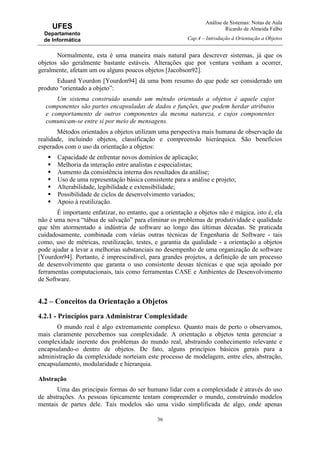 Análise de Sistemas: Notas de Aula
Ricardo de Almeida Falbo
Cap.4 – Introdução à Orientação a Objetos
36
UFES
Departamento
de Informática
Normalmente, esta é uma maneira mais natural para descrever sistemas, já que os
objetos são geralmente bastante estáveis. Alterações que por ventura venham a ocorrer,
geralmente, afetam um ou alguns poucos objetos [Jacobson92].
Eduard Yourdon [Yourdon94] dá uma bom resumo do que pode ser considerado um
produto “orientado a objeto”:
Um sistema construído usando um método orientado a objetos é aquele cujos
componentes são partes encapsuladas de dados e funções, que podem herdar atributos
e comportamento de outros componentes da mesma natureza, e cujos componentes
comunicam-se entre si por meio de mensagens.
Métodos orientados a objetos utilizam uma perspectiva mais humana de observação da
realidade, incluindo objetos, classificação e compreensão hierárquica. São benefícios
esperados com o uso da orientação a objetos:
Capacidade de enfrentar novos domínios de aplicação;
Melhoria da interação entre analistas e especialistas;
Aumento da consistência interna dos resultados da análise;
Uso de uma representação básica consistente para a análise e projeto;
Alterabilidade, legibilidade e extensibilidade;
Possibilidade de ciclos de desenvolvimento variados;
Apoio à reutilização.
É importante enfatizar, no entanto, que a orientação a objetos não é mágica, isto é, ela
não é uma nova “tábua de salvação” para eliminar os problemas de produtividade e qualidade
que têm atormentado a indústria de software ao longo das últimas décadas. Se praticada
cuidadosamente, combinada com várias outras técnicas de Engenharia de Software - tais
como, uso de métricas, reutilização, testes, e garantia da qualidade - a orientação a objetos
pode ajudar a levar a melhorias substanciais no desempenho de uma organização de software
[Yourdon94]. Portanto, é imprescindível, para grandes projetos, a definição de um processo
de desenvolvimento que garanta o uso consistente dessas técnicas e que seja apoiado por
ferramentas computacionais, tais como ferramentas CASE e Ambientes de Desenvolvimento
de Software.
4.2 – Conceitos da Orientação a Objetos
4.2.1 - Princípios para Administrar Complexidade
O mundo real é algo extremamente complexo. Quanto mais de perto o observamos,
mais claramente percebemos sua complexidade. A orientação a objetos tenta gerenciar a
complexidade inerente dos problemas do mundo real, abstraindo conhecimento relevante e
encapsulando-o dentro de objetos. De fato, alguns princípios básicos gerais para a
administração da complexidade norteiam este processo de modelagem, entre eles, abstração,
encapsulamento, modularidade e hierarquia.
Abstração
Uma das principais formas do ser humano lidar com a complexidade é através do uso
de abstrações. As pessoas tipicamente tentam compreender o mundo, construindo modelos
mentais de partes dele. Tais modelos são uma visão simplificada de algo, onde apenas
 