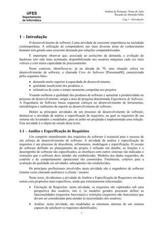 Análise de Sistemas: Notas de Aula
Ricardo de Almeida Falbo
Cap.1 - Introdução
1
UFES
Departamento
de Informática
1 – Introdução
O desenvolvimento de software é uma atividade de crescente importância na sociedade
contemporânea. A utilização de computadores nas mais diversas áreas do conhecimento
humano tem gerado uma crescente demanda por soluções computadorizadas.
É importante observar que, associada ao acréscimo da demanda, a evolução do
hardware tem sido mais acentuada, disponibilizando aos usuários máquinas cada vez mais
velozes e com maior capacidade de processamento.
Neste contexto, identificou-se, já na década de 70, uma situação crítica no
desenvolvimento de software, a chamada Crise do Software [Pressman00], caracterizada
pelos seguintes fatos:
• demanda muito superior à capacidade de desenvolvimento;
• qualidade insuficiente dos produtos; e
• estimativas de custo e tempo raramente cumpridas nos projetos.
Visando melhorar a qualidade dos produtos de software e aumentar a produtividade no
processo de desenvolvimento, surgiu a área de pesquisa denominada Engenharia de Software.
A Engenharia de Software busca organizar esforços no desenvolvimento de ferramentas,
metodologias e ambientes de suporte ao desenvolvimento de software.
Dentre as principais atividades de um processo de desenvolvimento de software,
destaca-se a atividade de análise e especificação de requisitos, na qual os requisitos de um
sistema são levantados e modelados, para só então ser projetada e implementada uma solução.
Esta atividade é o objeto de estudo deste texto.
1.1 – Análise e Especificação de Requisitos
Um completo entendimento dos requisitos do software é essencial para o sucesso de
um esforço de desenvolvimento de software. A atividade de análise e especificação de
requisitos é um processo de descoberta, refinamento, modelagem e especificação. O escopo
do software definido no planejamento do projeto é refinado em detalhe, as funções e o
desempenho do software são especificados, as interfaces com outros sistemas são indicadas e
restrições que o software deve atender são estabelecidas. Modelos dos dados requeridos, do
controle e do comportamento operacional são construídos. Finalmente, critérios para a
avaliação da qualidade em atividades subseqüentes são estabelecidos.
Os principais profissionais envolvidos nesta atividade são o engenheiro de software
(muitas vezes chamado analista) e o cliente / usuário.
Neste texto, dividiremos a atividade de Análise e Especificação de Requisitos em duas
outras com propósitos mais específicos, ainda que extremamente relacionadas:
• Elicitação de Requisitos: nesta atividade, os requisitos são capturados sob uma
perspectiva dos usuários, isto é, os modelos gerados procuram definir as
funcionalidades (requisitos funcionais) e restrições (requisitos não funcionais) que
devem ser consideradas para atender às necessidades dos usuários;
• Análise: nesta atividade, são modelados as estruturas internas de um sistema
capazes de satisfazer os requisitos identificados.
 