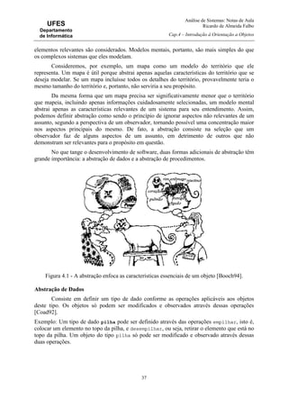 Análise de Sistemas: Notas de Aula
Ricardo de Almeida Falbo
Cap.4 – Introdução à Orientação a Objetos
37
UFES
Departamento
de Informática
elementos relevantes são considerados. Modelos mentais, portanto, são mais simples do que
os complexos sistemas que eles modelam.
Consideremos, por exemplo, um mapa como um modelo do território que ele
representa. Um mapa é útil porque abstrai apenas aquelas características do território que se
deseja modelar. Se um mapa incluísse todos os detalhes do território, provavelmente teria o
mesmo tamanho do território e, portanto, não serviria a seu propósito.
Da mesma forma que um mapa precisa ser significativamente menor que o território
que mapeia, incluindo apenas informações cuidadosamente selecionadas, um modelo mental
abstrai apenas as características relevantes de um sistema para seu entendimento. Assim,
podemos definir abstração como sendo o princípio de ignorar aspectos não relevantes de um
assunto, segundo a perspectiva de um observador, tornando possível uma concentração maior
nos aspectos principais do mesmo. De fato, a abstração consiste na seleção que um
observador faz de alguns aspectos de um assunto, em detrimento de outros que não
demonstram ser relevantes para o propósito em questão.
No que tange o desenvolvimento de software, duas formas adicionais de abstração têm
grande importância: a abstração de dados e a abstração de procedimentos.
Figura 4.1 - A abstração enfoca as características essenciais de um objeto [Booch94].
Abstração de Dados
Consiste em definir um tipo de dado conforme as operações aplicáveis aos objetos
deste tipo. Os objetos só podem ser modificados e observados através dessas operações
[Coad92].
Exemplo: Um tipo de dado pilha pode ser definido através das operações empilhar, isto é,
colocar um elemento no topo da pilha, e desempilhar, ou seja, retirar o elemento que está no
topo da pilha. Um objeto do tipo pilha só pode ser modificado e observado através dessas
duas operações.
 