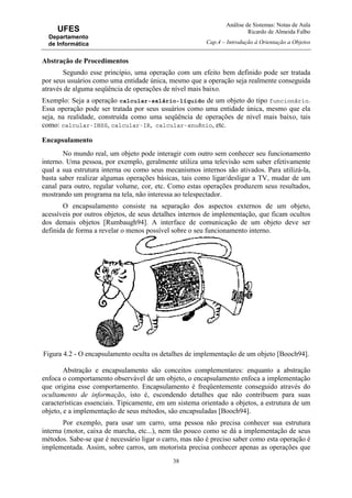 Análise de Sistemas: Notas de Aula
Ricardo de Almeida Falbo
Cap.4 – Introdução à Orientação a Objetos
38
UFES
Departamento
de Informática
Abstração de Procedimentos
Segundo esse princípio, uma operação com um efeito bem definido pode ser tratada
por seus usuários como uma entidade única, mesmo que a operação seja realmente conseguida
através de alguma seqüência de operações de nível mais baixo.
Exemplo: Seja a operação calcular-salário-líquido de um objeto do tipo funcionário.
Essa operação pode ser tratada por seus usuários como uma entidade única, mesmo que ela
seja, na realidade, construída como uma seqüência de operações de nível mais baixo, tais
como: calcular-INSS, calcular-IR, calcular-anuênio, etc.
Encapsulamento
No mundo real, um objeto pode interagir com outro sem conhecer seu funcionamento
interno. Uma pessoa, por exemplo, geralmente utiliza uma televisão sem saber efetivamente
qual a sua estrutura interna ou como seus mecanismos internos são ativados. Para utilizá-la,
basta saber realizar algumas operações básicas, tais como ligar/desligar a TV, mudar de um
canal para outro, regular volume, cor, etc. Como estas operações produzem seus resultados,
mostrando um programa na tela, não interessa ao telespectador.
O encapsulamento consiste na separação dos aspectos externos de um objeto,
acessíveis por outros objetos, de seus detalhes internos de implementação, que ficam ocultos
dos demais objetos [Rumbaugh94]. A interface de comunicação de um objeto deve ser
definida de forma a revelar o menos possível sobre o seu funcionamento interno.
Figura 4.2 - O encapsulamento oculta os detalhes de implementação de um objeto [Booch94].
Abstração e encapsulamento são conceitos complementares: enquanto a abstração
enfoca o comportamento observável de um objeto, o encapsulamento enfoca a implementação
que origina esse comportamento. Encapsulamento é freqüentemente conseguido através do
ocultamento de informação, isto é, escondendo detalhes que não contribuem para suas
características essenciais. Tipicamente, em um sistema orientado a objetos, a estrutura de um
objeto, e a implementação de seus métodos, são encapsuladas [Booch94].
Por exemplo, para usar um carro, uma pessoa não precisa conhecer sua estrutura
interna (motor, caixa de marcha, etc...), nem tão pouco como se dá a implementação de seus
métodos. Sabe-se que é necessário ligar o carro, mas não é preciso saber como esta operação é
implementada. Assim, sobre carros, um motorista precisa conhecer apenas as operações que
 