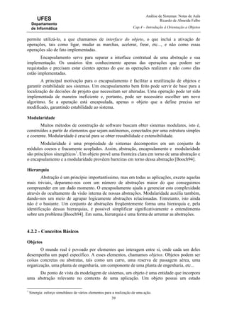 Análise de Sistemas: Notas de Aula
Ricardo de Almeida Falbo
Cap.4 – Introdução à Orientação a Objetos
39
UFES
Departamento
de Informática
permite utilizá-lo, a que chamamos de interface do objeto, o que inclui a ativação de
operações, tais como ligar, mudar as marchas, acelerar, frear, etc..., e não como essas
operações são de fato implementadas.
Encapsulamento serve para separar a interface contratual de uma abstração e sua
implementação. Os usuários têm conhecimento apenas das operações que podem ser
requistadas e precisam estar cientes apenas do que as operações realizam e não como elas
estão implementadas.
A principal motivação para o encapsulamento é facilitar a reutilização de objetos e
garantir estabilidade aos sistemas. Um encapsulamento bem feito pode servir de base para a
localização de decisões de projeto que necessitam ser alteradas. Uma operação pode ter sido
implementada de maneira ineficiente e, portanto, pode ser necessário escolher um novo
algoritmo. Se a operação está encapsulada, apenas o objeto que a define precisa ser
modificado, garantindo estabilidade ao sistema.
Modularidade
Muitos métodos de construção de software buscam obter sistemas modulares, isto é,
construídos a partir de elementos que sejam autônomos, conectados por uma estrutura simples
e coerente. Modularidade é crucial para se obter reusabilidade e extensibilidade.
Modularidade é uma propriedade de sistemas decompostos em um conjunto de
módulos coesos e fracamente acoplados. Assim, abstração, encapsulamento e modularidade
são princípios sinergéticos1
. Um objeto provê uma fronteira clara em torno de uma abstração e
o encapsulamento e a modularidade provêem barreiras em torno dessa abstração [Booch94].
Hierarquia
Abstração é um princípio importantíssimo, mas em todas as aplicações, exceto aquelas
mais triviais, deparamo-nos com um número de abstrações maior do que conseguimos
compreender em um dado momento. O encapsulamento ajuda a gerenciar esta complexidade
através do ocultamento da visão interna de nossas abstrações. Modularidade auxilia também,
dando-nos um meio de agrupar logicamente abstrações relacionadas. Entretanto, isto ainda
não é o bastante. Um conjunto de abstrações freqüentemente forma uma hierarquia e, pela
identificação dessas hierarquias, é possível simplificar significativamente o entendimento
sobre um problema [Booch94]. Em suma, hierarquia é uma forma de arrumar as abstrações.
4.2.2 - Conceitos Básicos
Objetos
O mundo real é povoado por elementos que interagem entre si, onde cada um deles
desempenha um papel específico. A esses elementos, chamamos objetos. Objetos podem ser
coisas concretas ou abstratas, tais como um carro, uma reserva de passagem aérea, uma
organização, uma planta de engenharia, um componente de uma planta de engenharia, etc...
Do ponto de vista da modelagem de sistemas, um objeto é uma entidade que incorpora
uma abstração relevante no contexto de uma aplicação. Um objeto possui um estado
1
Sinergia: esforço simultâneo de vários elementos para a realização de uma ação.
 