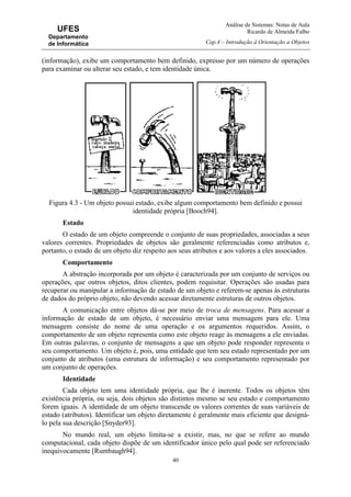 Análise de Sistemas: Notas de Aula
Ricardo de Almeida Falbo
Cap.4 – Introdução à Orientação a Objetos
40
UFES
Departamento
de Informática
(informação), exibe um comportamento bem definido, expresso por um número de operações
para examinar ou alterar seu estado, e tem identidade única.
Figura 4.3 - Um objeto possui estado, exibe algum comportamento bem definido e possui
identidade própria [Booch94].
Estado
O estado de um objeto compreende o conjunto de suas propriedades, associadas a seus
valores correntes. Propriedades de objetos são geralmente referenciadas como atributos e,
portanto, o estado de um objeto diz respeito aos seus atributos e aos valores a eles associados.
Comportamento
A abstração incorporada por um objeto é caracterizada por um conjunto de serviços ou
operações, que outros objetos, ditos clientes, podem requisitar. Operações são usadas para
recuperar ou manipular a informação de estado de um objeto e referem-se apenas às estruturas
de dados do próprio objeto, não devendo acessar diretamente estruturas de outros objetos.
A comunicação entre objetos dá-se por meio de troca de mensagens. Para acessar a
informação de estado de um objeto, é necessário enviar uma mensagem para ele. Uma
mensagem consiste do nome de uma operação e os argumentos requeridos. Assim, o
comportamento de um objeto representa como este objeto reage às mensagens a ele enviadas.
Em outras palavras, o conjunto de mensagens a que um objeto pode responder representa o
seu comportamento. Um objeto é, pois, uma entidade que tem seu estado representado por um
conjunto de atributos (uma estrutura de informação) e seu comportamento representado por
um conjunto de operações.
Identidade
Cada objeto tem uma identidade própria, que lhe é inerente. Todos os objetos têm
existência própria, ou seja, dois objetos são distintos mesmo se seu estado e comportamento
forem iguais. A identidade de um objeto transcende os valores correntes de suas variáveis de
estado (atributos). Identificar um objeto diretamente é geralmente mais eficiente que designá-
lo pela sua descrição [Snyder93].
No mundo real, um objeto limita-se a existir, mas, no que se refere ao mundo
computacional, cada objeto dispõe de um identificador único pelo qual pode ser referenciado
inequivocamente [Rumbaugh94].
 