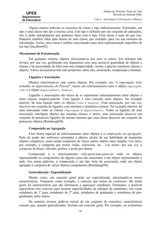 Análise de Sistemas: Notas de Aula
Ricardo de Almeida Falbo
Cap.4 – Introdução à Orientação a Objetos
42
UFES
Departamento
de Informática
Alguns autores utilizam os conceitos de classe e tipo indistintamente. Entretanto, um
tipo e uma classe não são a mesma coisa. Um tipo é definido por um conjunto de operações,
isto é, pelas manipulações que podemos fazer com o tipo. Uma classe é mais do que isso.
Podemos também olhar para dentro de uma classe, por exemplo, para ver sua estrutura de
informação. Assim, uma classe é melhor conceituada como uma implementação específica de
um tipo [Jacobson92].
Mecanismos de Estruturação
Em qualquer sistema, objetos relacionam-se uns com os outros. Em sistemas não
triviais, por sua vez, geralmente nos deparamos com uma razoável quantidade de objetos e
classes e há necessidade de lidar com esta complexidade. Assim, é preciso estruturar classes e
objetos. Vários mecanismos têm sido propostos, entre eles, associação, composição e herança.
Ligações e Associações
Objetos relacionam-se com outros objetos. Por exemplo, em “o empregado João
trabalha no departamento de Pessoal”, temos um relacionamento entre o objeto empregado
João e o objeto departamento Pessoal.
Ligações e associações são meios de se representar relacionamentos entre objetos e
entre classes, respectivamente. Uma ligação é uma conexão entre objetos. No exemplo
anterior, há uma ligação entre os objetos João e Pessoal. Uma associação, por sua vez,
descreve um conjunto de ligações com estrutura e semântica comuns. No exemplo anterior, há
uma associação entre as classes empregado e departamento. Todas as ligações de uma
associação interligam objetos das mesmas classes, e assim, uma associação descreve um
conjunto de potenciais ligações da mesma maneira que uma classe descreve um conjunto de
potenciais objetos [Rumbaugh94].
Composição ou Agregação
Uma forma especial de relacionamento entre objetos é a composição ou agregação.
Parte do poder dos softwares orientados a objetos advém de sua habilidade de manipular
objetos complexos, como sendo compostos de vários outros objetos mais simples. Um carro,
por exemplo, é composto por motor, rodas, carroceria, etc... Um motor, por sua vez, é
composto de bloco, válvulas, pistões, e assim por diante.
Composição é o relacionamento todo-parte/uma-parte-de onde os objetos
representando os componentes de alguma coisa são associados a um objeto representando o
todo. Em outras palavras, a composição é um tipo forte de associação, onde um objeto
agregado é composto de vários objetos componentes [Rumbaugh94].
Generalização / Especialização
Muitas vezes, um conceito geral pode ser especializado, adicionando-se novas
características. Tomemos, como exemplo, o conceito que temos de estudantes. De modo
geral, há características que são intrínsecas a quaisquer estudantes. Entretanto, é possível
especializar este conceito para mostrar especificidades de subtipos de estudantes, tais como
estudantes de 1o
grau, estudantes de 2o
grau, estudantes de graduação e estudantes de pós-
graduação, entre outros.
Da maneira inversa, pode-se extrair de um conjunto de conceitos, características
comuns que, quando generalizadas, formam um conceito geral. Por exemplo, ao avaliarmos
 