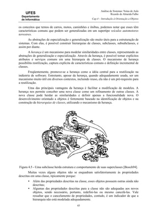 Análise de Sistemas: Notas de Aula
Ricardo de Almeida Falbo
Cap.4 – Introdução à Orientação a Objetos
43
UFES
Departamento
de Informática
os conceitos que temos de carros, motos, caminhões e ônibus, podemos notar que esses têm
características comuns que podem ser generalizadas em um supertipo veículos automotores
terrestres.
As abstrações de especialização e generalização são muito úteis para a estruturação de
sistemas. Com elas, é possível construir hierarquias de classes, subclasses, subsubclasses, e
assim por diante.
A herança é um mecanismo para modelar similaridades entre classes, representando as
abstrações de generalização e especialização. Através da herança, é possível tornar explícitos
atributos e serviços comuns em uma hierarquia de classes. O mecanismo de herança
possibilita reutilização, captura explícita de características comuns e definição incremental de
classes.
Freqüentemente, promove-se a herança como a idéia central para a reutilização na
indústria de software. Entretanto, apesar da herança, quando adequadamente usada, ser um
mecanismo muito útil em diversos contextos, incluindo reuso, ela não é um pré-requisito para
a reutilização.
Uma das principais vantagens da herança é facilitar a modificação de modelos. A
herança nos permite conceber uma nova classe como um refinamento de outras classes. A
nova classe pode herdar as similaridades e definir apenas a funcionalidade nova. O
desenvolvimento orientado a objetos é fortemente baseado na identificação de objetos e na
construção de hierarquias de classes, utilizando o mecanismo de herança.
Figura 4.5 - Uma subclasse herda estrutura e comportamento de suas superclasses [Booch94].
Muitas vezes alguns objetos não se enquadram satisfatoriamente às propriedades
descritas em uma classe, tipicamente porque:
• Além das propriedades descritas na classe, esses objetos possuem outras ainda não
descritas;
• Algumas das propriedades descritas para a classe não são adequadas aos novos
objetos, sendo necessário, portanto, redefini-las ou mesmo cancelá-las. Vale
ressaltar que o cancelamento de propriedades, contudo, é um indicador de que a
hierarquia não está modelada adequadamente.
 