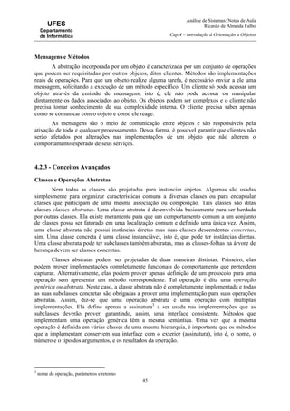 Análise de Sistemas: Notas de Aula
Ricardo de Almeida Falbo
Cap.4 – Introdução à Orientação a Objetos
45
UFES
Departamento
de Informática
Mensagens e Métodos
A abstração incorporada por um objeto é caracterizada por um conjunto de operações
que podem ser requisitadas por outros objetos, ditos clientes. Métodos são implementações
reais de operações. Para que um objeto realize alguma tarefa, é necessário enviar a ele uma
mensagem, solicitando a execução de um método específico. Um cliente só pode acessar um
objeto através da emissão de mensagens, isto é, ele não pode acessar ou manipular
diretamente os dados associados ao objeto. Os objetos podem ser complexos e o cliente não
precisa tomar conhecimento de sua complexidade interna. O cliente precisa saber apenas
como se comunicar com o objeto e como ele reage.
As mensagens são o meio de comunicação entre objetos e são responsáveis pela
ativação de todo e qualquer processamento. Dessa forma, é possível garantir que clientes não
serão afetados por alterações nas implementações de um objeto que não alterem o
comportamento esperado de seus serviços.
4.2.3 - Conceitos Avançados
Classes e Operações Abstratas
Nem todas as classes são projetadas para instanciar objetos. Algumas são usadas
simplesmente para organizar características comuns a diversas classes ou para encapsular
classes que participam de uma mesma associação ou composição. Tais classes são ditas
classes classes abstratas. Uma classe abstrata é desenvolvida basicamente para ser herdada
por outras classes. Ela existe meramente para que um comportamento comum a um conjunto
de classes possa ser fatorado em uma localização comum e definido uma única vez. Assim,
uma classe abstrata não possui instâncias diretas mas suas classes descendentes concretas,
sim. Uma classe concreta é uma classe instanciável, isto é, que pode ter instâncias diretas.
Uma classe abstrata pode ter subclasses também abstratas, mas as classes-folhas na árvore de
herança devem ser classes concretas.
Classes abstratas podem ser projetadas de duas maneiras distintas. Primeiro, elas
podem prover implementações completamente funcionais do comportamento que pretendem
capturar. Alternativamente, elas podem prover apenas definição de um protocolo para uma
operação sem apresentar um método correspondente. Tal operação é dita uma operação
genérica ou abstrata. Neste caso, a classe abstrata não é completamente implementada e todas
as suas subclasses concretas são obrigadas a prover uma implementação para suas operações
abstratas. Assim, diz-se que uma operação abstrata é uma operação com múltiplas
implementações. Ela define apenas a assinatura3
a ser usada nas implementações que as
subclasses deverão prover, garantindo, assim, uma interface consistente. Métodos que
implementam uma operação genérica têm a mesma semântica. Uma vez que a mesma
operação é definida em várias classes de uma mesma hierarquia, é importante que os métodos
que a implementam conservem sua interface com o exterior (assinatura), isto é, o nome, o
número e o tipo dos argumentos, e os resultados da operação.
3
nome da operação, parâmetros e retorno
 