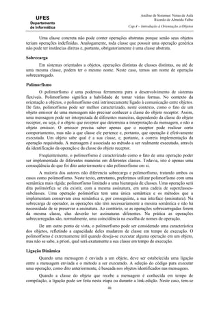 Análise de Sistemas: Notas de Aula
Ricardo de Almeida Falbo
Cap.4 – Introdução à Orientação a Objetos
46
UFES
Departamento
de Informática
Uma classe concreta não pode conter operações abstratas porque senão seus objetos
teriam operações indefinidas. Analogamente, toda classe que possuir uma operação genérica
não pode ter instâncias diretas e, portanto, obrigatoriamente é uma classe abstrata.
Sobrecarga
Em sistemas orientados a objetos, operações distintas de classes distintas, ou até de
uma mesma classe, podem ter o mesmo nome. Neste caso, temos um nome de operação
sobrecarregado.
Polimorfismo
O polimorfismo é uma poderosa ferramenta para o desenvolvimento de sistemas
flexíveis. Polimorfismo significa a habilidade de tomar várias formas. No contexto da
orientação a objetos, o polimorfismo está intrinsecamente ligado à comunicação entre objetos.
De fato, polimorfismo pode ser melhor caracterizado, neste contexto, como o fato de um
objeto emissor de uma mensagem não precisar conhecer a classe do objeto receptor. Assim,
uma mensagem pode ser interpretada de diferentes maneiras, dependendo da classe do objeto
receptor, ou seja, é o objeto que receptor que determina a interpretação da mensagem, e não o
objeto emissor. O emissor precisa saber apenas que o receptor pode realizar certo
comportamento, mas não a que classe ele pertence e, portanto, que operação é efetivamente
executada. Um objeto sabe qual é a sua classe, e, portanto, a correta implementação da
operação requisitada. A mensagem é associada ao método a ser realmente executado, através
da identificação da operação e da classe do objeto receptor.
Freqüentemente, o polimorfismo é caracterizado como o fato de uma operação poder
ser implementada de diferentes maneiras em diferentes classes. Todavia, isto é apenas uma
conseqüência do que foi dito anteriormente e não polimorfismo em si.
A maioria dos autores não diferencia sobrecarga e polimorfismo, tratando ambos os
casos como polimorfismo. Neste texto, entretanto, preferimos utilizar polimorfismo com uma
semântica mais rígida: polimorfismo limitado a uma hierarquia de classes. Uma operação será
dita polimórfica se ela existir, com a mesma assinatura, em uma cadeia de superclasses-
subclasses. Uma operação polimórfica tem uma única semântica e os métodos que a
implementam conservam essa semântica e, por conseguinte, a sua interface (assinatura). Na
sobrecarga de operador, as operações não têm necessariamente a mesma semântica e não há
necessidade de se preservar a assinatura. Ao contrário, se as operações sobrecarregadas forem
da mesma classe, elas deverão ter assinaturas diferentes. Na prática as operações
sobrecarregadas são, normalmente, uma coincidência na escolha de nomes de operação.
De um outro ponto de vista, o polimorfismo pode ser considerado uma característica
dos objetos, refletindo a capacidade deles mudarem de classe em tempo de execução. O
polimorfismo é extremamente útil quando deseja-se executar alguma operação em um objeto,
mas não se sabe, a priori, qual será exatamente a sua classe em tempo de execução.
Ligação Dinâmica
Quando uma mensagem é enviada a um objeto, deve ser estabelecida uma ligação
entre a mensagem enviada e o método a ser executado. A seleção do código para executar
uma operação, como dito anteriormente, é baseada nos objetos identificados nas mensagens.
Quando a classe do objeto que recebe a mensagem é conhecida em tempo de
compilação, a ligação pode ser feita nesta etapa ou durante a link-edição. Neste caso, tem-se
 