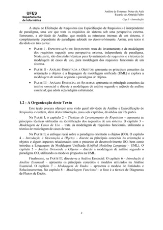 Análise de Sistemas: Notas de Aula
Ricardo de Almeida Falbo
Cap.1 - Introdução
2
UFES
Departamento
de Informática
A etapa de Elicitação de Requisitos (ou Especificação de Requisitos) é independente
de paradigma, uma vez que trata os requisitos do sistema sob uma perspectiva externa.
Entretanto, a atividade de Análise, que modela as estruturas internas de um sistema, é
completamente dependente do paradigma adotado no desenvolvimento. Assim, este texto é
dividido em três partes:
• PARTE I - ESPECIFICAÇÃO DE REQUISITOS: trata do levantamento e da modelagem
dos requisitos segundo uma perspectiva externa, independente de paradigma.
Nesta parte, são discutidas técnicas para levantamento de requisitos e a técnica de
modelagem de casos de uso, para modelagem dos requisitos funcionais de um
sistema.
• PARTE II - ANÁLISE ORIENTADA A OBJETOS: apresenta os principais conceitos da
orientação a objetos e a linguagem de modelagem unificada (UML) e explora a
modelagem de análise segundo o paradigma de objetos.
• PARTE III - ANÁLISE ESSENCIAL DE SISTEMAS: apresenta os principais conceitos da
análise essencial e discute a modelagem de análise segundo o método da análise
essencial, que adota o paradigma estruturado.
1.2 - A Organização deste Texto
Este texto procura oferecer uma visão geral atividade de Análise e Especificação de
Requisitos e contém, além desta Introdução, mais sete capítulos, divididos em três partes.
Na PARTE I, o capítulo 2 – Técnicas de Levantamento de Requisitos – apresenta as
principais técnicas utilizadas na identificação dos requisitos de um sistema. O capítulo 3 –
Modelagem de Casos de Uso – trata da modelagem de requisitos funcionais, utilizando a
técnica de modelagem de casos de uso.
Na PARTE II, o enfoque recai sobre o paradigma orientado a objetos (OO). O capítulo
4 – Introdução à Orientação a Objetos – discute os principais conceitos da orientação a
objetos e alguns aspectos relacionados com o processo de desenvolvimento OO, bem como
introduz a Linguagem de Modelagem Unificada (Unified Modeling Language – UML). O
capítulo 5 – Análise Orientada a Objetos – discute a modelagem de análise segundo o
paradigma OO, utilizando os modelos propostos na UML.
Finalmente, na PARTE III, discute-se a Análise Essencial. O capítulo 6 – Introdução à
Análise Essencial – apresenta os principais conceitos e modelos utilizados na Análise
Essencial. O capítulo 7 – Modelagem de Dados – apresenta o modelo de Entidades e
Relacionamentos. No capítulo 8 – Modelagem Funcional – o foco é a técnica de Diagramas
de Fluxos de Dados.
 