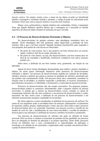 Análise de Sistemas: Notas de Aula
Ricardo de Almeida Falbo
Cap.4 – Introdução à Orientação a Objetos
47
UFES
Departamento
de Informática
ligação estática. No entanto, muitas vezes, a classe de um objeto só pode ser identificada
quando a mensagem é realmente emitida e, portanto, o código só pode ser selecionado neste
momento. Neste caso, tem-se ligação dinâmica ou tardia (late binding).
Muitas vezes, polimorfismo e ligação dinâmica são confundidos. Porém, é importante
frisar que ligação dinâmica significa apenas que a mensagem só é associada ao método
específico da classe do objeto receptor no momento em que é enviada.
4.3 – O Processo de Desenvolvimento Orientado a Objetos
No desenvolvimento de grandes sistemas, uma abordagem sistemática deve ser
adotada. Várias abordagens têm sido propostas, todas objetivando a produção de bons
sistemas. Mas o que é um bom sistema? Segundo Jacobson [Jacobson92], para responder a
essa pergunta, dois pontos de vista devem ser observados:
• Do ponto de vista externo, isto é, dos usuários, um bom sistema deve ser correto,
rápido, confiável, fácil de ser usado, eficiente, etc...
• Do ponto de vista interno, ou seja, dos desenvolvedores, um bom sistema deve ser
fácil de ser entendido e modificado, reutilizável, compatível com outros sistemas,
portátil, etc...
Além disso, a definição de um bom sistema varia, geralmente, em função de sua
aplicação.
Apesar de haver muitas abordagens documentadas para análise e projeto orientados a
objetos, há muito pouca informação disponível sobre processos de desenvolvimento
orientados a objetos. Um processo de desenvolvimento engloba um conjunto de atividades,
métodos, técnicas e práticas que guiam as pessoas na produção de software, permitindo que
um produto seja coerentemente criado. Um processo eficaz deve, claramente, considerar as
relações entre as atividades, os artefatos requeridos e produzidos, os recursos, ferramentas e
procedimentos necessários e a habilidade, o treinamento e a motivação do pessoal envolvido.
Processos de desenvolvimento não são sempre necessários. Em pequenos projetos,
desenvolvedores podem se comunicar informalmente, dado o pequeno número de pessoas
envolvidas. À medida que o número de desenvolvedores cresce, contudo, os canais de
comunicação informais não são mais confiáveis e um processo de desenvolvimento é, então,
necessário. De fato, nestes casos, a definição de um processo de desenvolvimento é um
elemento essencial para assegurar a qualidade em um projeto.
Há vários aspectos a serem considerados na definição de um processo de software. No
centro de sua arquitetura estão as atividades-chave do processo: planejamento, levantamento
de requisitos, análise, projeto, implementação e testes, que são a base sobre a qual o processo
de desenvolvimento deve ser construído. Entretanto, um processo envolve a escolha de um
modelo de ciclo de vida, o detalhamento de suas macro-atividades, a escolha de métodos e
técnicas para a sua realização e a definição de recursos e artefatos necessários e produzidos.
Um processo de desenvolvimento de software não pode ser definido de forma
universal. Para ser eficaz e conduzir à construção de produtos de boa qualidade, um processo
deve ser adequado ao domínio da aplicação e ao projeto específico. Deste modo, processos
devem ser definidos caso a caso, considerando-se as especificidades da aplicação, a
tecnologia a ser adotada na sua construção, a organização onde o produto será desenvolvido e
o grupo de desenvolvimento.
 