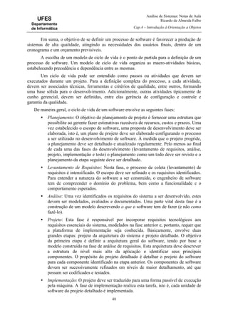 Análise de Sistemas: Notas de Aula
Ricardo de Almeida Falbo
Cap.4 – Introdução à Orientação a Objetos
48
UFES
Departamento
de Informática
Em suma, o objetivo de se definir um processo de software é favorecer a produção de
sistemas de alta qualidade, atingindo as necessidades dos usuários finais, dentro de um
cronograma e um orçamento previsíveis.
A escolha de um modelo de ciclo de vida é o ponto de partida para a definição de um
processo de software. Um modelo de ciclo de vida organiza as macro-atividades básicas,
estabelecendo precedência e dependência entre as mesmas.
Um ciclo de vida pode ser entendido como passos ou atividades que devem ser
executados durante um projeto. Para a definição completa do processo, a cada atividade,
devem ser associados técnicas, ferramentas e critérios de qualidade, entre outros, formando
uma base sólida para o desenvolvimento. Adicionalmente, outras atividades tipicamente de
cunho gerencial, devem ser definidas, entre elas gerência de configuração e controle e
garantia da qualidade.
De maneira geral, o ciclo de vida de um software envolve as seguintes fases:
• Planejamento: O objetivo do planejamento de projeto é fornecer uma estrutura que
possibilite ao gerente fazer estimativas razoáveis de recursos, custos e prazos. Uma
vez estabelecido o escopo de software, uma proposta de desenvolvimento deve ser
elaborada, isto é, um plano de projeto deve ser elaborado configurando o processo
a ser utilizado no desenvolvimento de software. À medida que o projeto progride,
o planejamento deve ser detalhado e atualizado regularmente. Pelo menos ao final
de cada uma das fases do desenvolvimento (levantamento de requisitos, análise,
projeto, implementação e teste) o planejamento como um todo deve ser revisto e o
planejamento da etapa seguinte deve ser detalhado.
• Levantamento de Requisitos: Nesta fase, o processo de coleta (levantamento) de
requisitos é intensificado. O escopo deve ser refinado e os requisitos identificados.
Para entender a natureza do software a ser construído, o engenheiro de software
tem de compreender o domínio do problema, bem como a funcionalidade e o
comportamento esperados.
• Análise: Uma vez identificados os requisitos do sistema a ser desenvolvido, estes
devem ser modelados, avaliados e documentados. Uma parte vital desta fase é a
construção de um modelo descrevendo o que o software tem de fazer (e não como
fazê-lo).
• Projeto: Esta fase é responsável por incorporar requisitos tecnológicos aos
requisitos essenciais do sistema, modelados na fase anterior e, portanto, requer que
a plataforma de implementação seja conhecida. Basicamente, envolve duas
grandes etapas: projeto da arquitetura do sistema e projeto detalhado. O objetivo
da primeira etapa é definir a arquitetura geral do software, tendo por base o
modelo construído na fase de análise de requisitos. Esta arquitetura deve descrever
a estrutura de nível mais alto da aplicação e identificar seus principais
componentes. O propósito do projeto detalhado é detalhar o projeto do software
para cada componente identificado na etapa anterior. Os componentes de software
devem ser sucessivamente refinados em níveis de maior detalhamento, até que
possam ser codificados e testados.
• Implementação: O projeto deve ser traduzido para uma forma passível de execução
pela máquina. A fase de implementação realiza esta tarefa, isto é, cada unidade de
software do projeto detalhado é implementada.
 