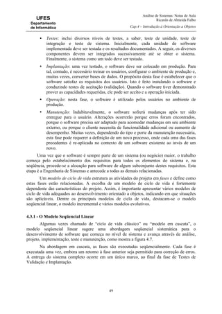 Análise de Sistemas: Notas de Aula
Ricardo de Almeida Falbo
Cap.4 – Introdução à Orientação a Objetos
49
UFES
Departamento
de Informática
• Testes: inclui diversos níveis de testes, a saber, teste de unidade, teste de
integração e teste de sistema. Inicialmente, cada unidade de software
implementada deve ser testada e os resultados documentados. A seguir, os diversos
componentes devem ser integrados sucessivamente até se obter o sistema.
Finalmente, o sistema como um todo deve ser testado.
• Implantação: uma vez testado, o software deve ser colocado em produção. Para
tal, contudo, é necessário treinar os usuários, configurar o ambiente de produção e,
muitas vezes, converter bases de dados. O propósito desta fase é estabelecer que o
software satisfaz os requisitos dos usuários. Isto é feito instalando o software e
conduzindo testes de aceitação (validação). Quando o software tiver demonstrado
prover as capacidades requeridas, ele pode ser aceito e a operação iniciada.
• Operação: nesta fase, o software é utilizado pelos usuários no ambiente de
produção.
• Manutenção: Indubitavelmente, o software sofrerá mudanças após ter sido
entregue para o usuário. Alterações ocorrerão porque erros foram encontrados,
porque o software precisa ser adaptado para acomodar mudanças em seu ambiente
externo, ou porque o cliente necessita de funcionalidade adicional ou aumento de
desempenho. Muitas vezes, dependendo do tipo e porte da manutenção necessária,
esta fase pode requerer a definição de um novo processo, onde cada uma das fases
precedentes é re-aplicada no contexto de um software existente ao invés de um
novo.
Uma vez que o software é sempre parte de um sistema (ou negócio) maior, o trabalho
começa pelo estabelecimento dos requisitos para todos os elementos do sistema e, na
seqüência, procede-se a alocação para software de algum subconjunto destes requisitos. Esta
etapa é a Engenharia de Sistemas e antecede a todas as demais relacionadas.
Um modelo de ciclo de vida estrutura as atividades do projeto em fases e define como
estas fases estão relacionadas. A escolha de um modelo de ciclo de vida é fortemente
dependente das características do projeto. Assim, é importante apresentar vários modelos de
ciclo de vida adequados ao desenvolvimento orientado a objetos, indicando em que situações
são aplicáveis. Dentre os principais modelos de ciclo de vida, destacam-se o modelo
seqüencial linear, o modelo incremental e vários modelos evolutivos.
4.3.1 - O Modelo Seqüencial Linear
Algumas vezes chamado de “ciclo de vida clássico” ou “modelo em cascata”, o
modelo seqüencial linear sugere uma abordagem seqüencial sistemática para o
desenvolvimento de software que começa no nível de sistema e avança através de análise,
projeto, implementação, teste e manutenção, como mostra a figura 4.7.
Na abordagem em cascata, as fases são executadas seqüencialmente. Cada fase é
executada uma vez, embora um retorno à fase anterior seja permitido para correção de erros.
A entrega do sistema completo ocorre em um único marco, ao final da fase de Testes de
Validação e Implantação.
 