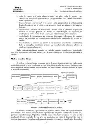 Análise de Sistemas: Notas de Aula
Ricardo de Almeida Falbo
Cap.4 – Introdução à Orientação a Objetos
53
UFES
Departamento
de Informática
• visão do mundo real mais adequada através da observação de objetos, com
conseqüente redução do gap semântico, que proporciona uma visão balanceada de
dados e processos;
• desenvolvimento incremental e evolutivo. Esta característica é extremamente
desejável para que um produto possa ser desenvolvido em etapas ou por equipes
distintas;
• reusabilidade. Através da reutilização, muitas vezes é possível reaproveitar
parcelas de código, projetos ou mesmo de especificações de requisitos na
construção de outras partes de um sistema, ou até mesmo de outros sistemas;
• possibilidade de incorporação de pequenas diferenças a elementos do sistema,
através da abstração de generalização/especialização, mantendo alta coesão do
sistema;
• modularidade. O conceito de objetos e sua descrição em classes, incorporando
dados e operações, constituem critérios de modularização altamente efetivos e
propiciam o encapsulamento.
Dadas estas características, modelos em espiral e modelos baseados em prototipação
têm sido amplamente utilizados no processo de desenvolvimento de sistemas orientados a
objetos.
Modelo Evolutivo Básico
O modelo evolutivo básico pressupõe que o desenvolvimento se dará em ciclos, onde
ao final de cada ciclo, uma versão operacional do software é colocada em uso. Durante o uso,
novos requisitos são levantados, dando início a um novo ciclo no desenvolvimento. A figura
4.10 ilustra este modelo.
Figura 4.10 - O modelo evolutivo básico.
O primeiro incremento é geralmente um produto central, isto é, os requisitos básicos
são tratados, mas muitas características suplementares (algumas conhecidas, outras não)
permanecem indisponíveis. O produto central é usado pelo cliente (ou passa por uma revisão
detalhada). Como resultado do uso e/ou da avaliação, um plano é desenvolvido para o
próximo incremento. Este plano endereça dois aspectos principais: a modificação do produto
planejamento análise projeto implementação teste
realimentação
do cliente
1a
Versão
revisão e refinamento
revisão e refinamento
. . .
levantamento
de requisitos
implantação/operação
planejamento análise projeto implementação teste
realimentação
do cliente
2a
Versão
levantamento
de requisitos
planejamento análise projeto implementação teste
Produto
Final
levantamento
de requisitos
 