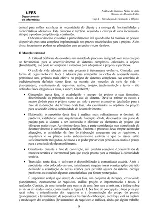 Análise de Sistemas: Notas de Aula
Ricardo de Almeida Falbo
Cap.4 – Introdução à Orientação a Objetos
54
UFES
Departamento
de Informática
central para melhor satisfazer as necessidades do cliente e a entrega de funcionalidades e
características adicionais. Este processo é repetido, seguindo a entrega de cada incremento,
até que o produto completo seja construído.
O desenvolvimento evolutivo é particularmente útil quando não há recursos de pessoal
disponíveis para uma completa implementação nos prazos estabelecidos para o projeto. Além
disso, incrementos podem ser planejados para gerenciar riscos técnicos.
O Modelo Rational
A Rational Software desenvolveu um modelo de processo, integrado com uma coleção
de ferramentas, para o desenvolvimento de sistemas complexos, orientados a objetos
[Kruchten98], que pode ser adaptado e estendido para adequar-se a projetos específicos.
O ciclo de vida adotado por este processo é tipicamente evolutivo. Contudo, uma
forma de organização em fases é adotada para comportar os ciclos de desenvolvimento,
permitindo uma gerência mais efetiva no projeto de sistemas complexos. Ao contrário do
tradicionalmente definido como fases na maioria dos modelos de ciclo de vida –
planejamento, levantamento de requisitos, análise, projeto, implementação e testes – são
definidas fases ortogonais a estas, a saber [Kruchten98]:
• Concepção: nesta fase, é estabelecido o escopo do projeto e suas fronteiras,
discriminando os principais casos de uso do sistema. Deve-se estimar os custos e
prazos globais para o projeto como um todo e prover estimativas detalhadas para a
fase de elaboração. Ao término desta fase, são examinados os objetivos do projeto
para se decidir sobre a continuidade do desenvolvimento;
• Elaboração: o propósito desta fase é analisar mais refinadamente o domínio do
problema, estabelecer uma arquitetura de fundação sólida, desenvolver um plano de
projeto para o sistema a ser construído e eliminar os elementos de projeto que
oferecem maior risco. Ao término desta fase, a parte considerada mais complicada do
desenvolvimento é considerada completa. Embora o processo deva sempre acomodar
alterações, as atividades da fase de elaboração asseguram que os requisitos, a
arquitetura e os planos estão suficientemente estáveis e que os riscos estão
suficientemente mitigados, de modo a se poder prever com precisão os custos e prazos
para a conclusão do desenvolvimento.
• Construção: durante a fase de construção, um produto completo é desenvolvido de
maneira iterativa e incremental para que esteja pronto para a transição à comunidade
usuária.
• Transição: nesta fase, o software é disponibilizado à comunidade usuária. Após o
produto ter sido colocado em uso, naturalmente surgem novas considerações que irão
demandar a construção de novas versões para permitir ajustes do sistema, corrigir
problemas ou concluir algumas características que foram postergadas.
É importante realçar que dentro de cada fase, um conjunto de iterações, envolvendo
planejamento, levantamento de requisitos, análise, projeto e implementação e testes, é
realizado. Contudo, de uma iteração para outra e de uma fase para a próxima, a ênfase sobre
as várias atividades muda, como mostra a figura 4.11. Na fase de concepção, o foco principal
recai sobre o entendimento dos requisitos e a determinação do escopo do projeto
(planejamento e levantamento de requisitos). Na fase de elaboração, o enfoque está na captura
e modelagem dos requisitos (levantamento de requisitos e análise), ainda que algum trabalho
 